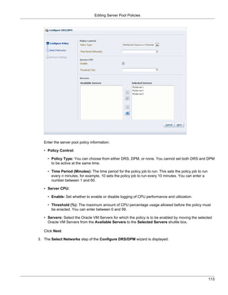 Editing Server Pool Policies




   Enter the server pool policy information:

   • Policy Control:

     • Policy Type: You can choose from either DRS, DPM, or none. You cannot set both DRS and DPM
       to be active at the same time.

     • Time Period (Minutes): The time period for the policy job to run. This sets the policy job to run
       every n minutes, for example, 10 sets the policy job to run every 10 minutes. You can enter a
       number between 1 and 60.

   • Server CPU:

     • Enable: Set whether to enable or disable logging of CPU performance and utilization.

     • Threshold (%): The maximum amount of CPU percentage usage allowed before the policy must
       be enacted. You can enter between 0 and 99.

   • Servers: Select the Oracle VM Servers for which the policy is to be enabled by moving the selected
     Oracle VM Servers from the Available Servers to the Selected Servers shuttle box.

   Click Next.

3. The Select Networks step of the Configure DRS/DPM wizard is displayed.




                                                                                                           113
 