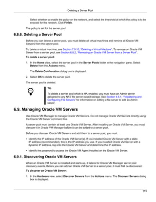 Deleting a Server Pool


          Select whether to enable the policy on the network, and select the threshold at which the policy is to be
          enacted for the network. Click Finish.

       The policy is set for the server pool.

6.8.6. Deleting a Server Pool
       Before you can delete a server pool, you must delete all virtual machines and remove all Oracle VM
       Servers from the server pool.

       To delete a virtual machine, see Section 7.9.10, “Deleting a Virtual Machine”. To remove an Oracle VM
       Server from a server pool, see Section 6.8.2, “Removing an Oracle VM Server from a Server Pool”.
       To delete a server pool:

       1. In the Home view, select the server pool in the Server Pools folder in the navigation pane. Select
          Delete from the Actions menu.

          The Delete Confirmation dialog box is displayed.

       2. Select OK to delete the server pool.

       The server pool is deleted.

                           Tip

                           To delete a server pool which is HA-enabled, you must have an Admin server
                           assigned to any NFS file server-based storage. See Section 4.6.1, “Registering and
                           Configuring File Servers” for information on editing a file server to add an Admin
                           server.

6.9. Managing Oracle VM Servers
       Use Oracle VM Manager to manage Oracle VM Servers. Do not manage Oracle VM Servers directly using
       the Oracle VM Server command line.

       A server pool must contain at least one Oracle VM Server. After installing an Oracle VM Server, you must
       discover it in Oracle VM Manager before it can be added to a server pool.

       Before you discover Oracle VM Servers and add them to a server pool, you must:

       • Identify the IP address of the Oracle VM Server(s). If you installed Oracle VM Server with a static
         IP address (recommended), this is the IP address you use. If you installed Oracle VM Server with a
         dynamic IP address, log onto the Oracle VM Server and determine the IP address.

       • Identify the password to access the Oracle VM Agent installed on the Oracle VM Server.

6.9.1. Discovering Oracle VM Servers
       When an Oracle VM Server is installed and starts up, it listens for Oracle VM Manager server pool
       discovery events. Before you can add an Oracle VM Server to a server pool, it must first be discovered.
       To discover an Oracle VM Server:

       1. In the Hardware view, select Discover Servers from the Actions menu. The Discover Servers dialog
          box is displayed.



                                                                                                                 115
 