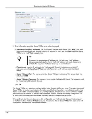 Discovering Oracle VM Servers




      2. Enter information about the Oracle VM Server(s) to be discovered:

         • Specify an IP Address (or range): The IP address of the Oracle VM Server. Click Add. If you want
           to discover more Oracle VM Servers, enter the IP address for each, and click Add to add the Oracle
           VM Server to the IP Addresses list box.

                              Tip

                              If you want to copy/paste an IP address into this field, copy the IP address
                              into your copy/paste buffer, then in the first IP address field paste the contents
                              of the buffer and press the Tab or Enter key on your keyboard.

         • IP Addresses: Lists the IP address(es) of the Oracle VM Server(s) to be discovered. Add IP
           addresses using the Specify an IP Address field. To remove an IP address select it and click
           Delete.

         • Oracle VM Agent Port: The port on which the Oracle VM Agent is listening. This is most likely the
           default port 8899.

         • Oracle VM Agent Password: The password to connect to the Oracle VM Agent. The password must
           be the same on all Oracle VM Servers.

         Click OK.

      The Oracle VM Servers are discovered and added to the Unassigned Servers folder. The newly discovered
      Oracle VM Server contains some basic information about itself, and about any immediate connectivity to a
      shared SAN, but it is considered to be in an unconfigured state. The Oracle VM Server cannot be used to
      perform any virtual machine, or active cluster operations. Physical network and storage configuration can
      be performed, and any subsequent storage discovery operations may also be performed.

      When an Oracle VM Server is discovered, it is configured to use the Oracle VM Manager host computer
      as the Network Time Protocol (NTP) time source. This ensures that all Oracle VM Servers are in sync with
      each other in the Oracle VM Manager environment.




116
 