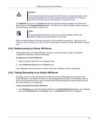 Rediscovering an Oracle VM Server


                         Caution

                         Time synchronization will only work if the NTP service is configured correctly on the
                         Oracle VM Manager host. For more information and instructions, see Configuring
                         the NTP Service in the Oracle VM Installation and Upgrade Guide.

      The Utilization % column in the Servers tab does not report the utilization statistics of an Oracle VM
      Server that is in the Unassigned Servers folder . This field does not report utilization statistics unless an
      Oracle VM Server is included in a server pool.

                         Note

                         Discovered Oracle VM Servers do not use a Virtual IP address until they are
                         properly configured by being included in a server pool.

      When an Oracle VM Server has been discovered, it can be added to a server pool. See Section 6.8.1,
      “Adding an Oracle VM Server to a Server Pool” for information on adding an Oracle VM Server to a server
      pool.

6.9.2. Rediscovering an Oracle VM Server
      If the physical state of an Oracle VM Server changes, you should discover it again to update the
      configuration information in Oracle VM Manager.

      To rediscover an Oracle VM Server:

      1. Select the Oracle VM Server in the navigation pane.

      2. Select Rediscover Server from the Actions menu.

      The configuration information about the Oracle VM Server is updated in Oracle VM Manager.

6.9.3. Taking Ownership of an Oracle VM Server
      By default, the user to who adds the Oracle VM Server to Oracle VM Manager has ownership of that
      Oracle VM Server. If an Oracle VM Server is in the Unassigned Servers folder in the Hardware view and
      does not have ownership by your user, you need perform the following steps to take ownership and use
      the Oracle VM Server in a server pool.

      To take ownership of an Oracle VM Server:

      1. In the Hardware view, select the Oracle VM Server in the Unassigned Servers folder in the navigation
         pane. Select Edit Server from the Actions menu. The Edit Server dialog box is displayed.




                                                                                                                 117
 