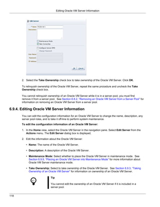Editing Oracle VM Server Information




       2. Select the Take Ownership check box to take ownership of the Oracle VM Server. Click OK.

       To relinquish ownership of the Oracle VM Server, repeat the same procedure and uncheck the Take
       Ownership check box.

       You cannot relinquish ownership of an Oracle VM Server while it is in a server pool, you must first
       remove it from a server pool. See Section 6.8.2, “Removing an Oracle VM Server from a Server Pool” for
       information on removing an Oracle VM Server from a server pool.

6.9.4. Editing Oracle VM Server Information
       You can edit the configuration information for an Oracle VM Server to change the name, description, any
       server pool roles, and to take it off-line to perform system maintenance.

       To edit the configuration information of an Oracle VM Server:

       1. In the Home view, select the Oracle VM Server in the navigation pane. Select Edit Server from the
          Actions menu. The Edit Server dialog box is displayed.

       2. Edit the information about the Oracle VM Server:

          • Name: The name of the Oracle VM Server.

          • Description: A description of the Oracle VM Server.

          • Maintenance Mode: Select whether to place the Oracle VM Server in maintenance mode. See
            Section 6.9.9, “Placing an Oracle VM Server into Maintenance Mode” for more information about
            Oracle VM Server maintenance mode.

          • Take Ownership: Select to take ownership of the Oracle VM Server. See Section 6.9.3, “Taking
            Ownership of an Oracle VM Server” for information on ownership of an Oracle VM Server.

                               Tip

                               You cannot edit the ownership of an Oracle VM Server if it is included in a
                               server pool.


118
 