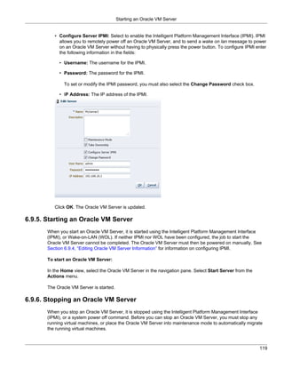 Starting an Oracle VM Server


          • Configure Server IPMI: Select to enable the Intelligent Platform Management Interface (IPMI). IPMI
            allows you to remotely power off an Oracle VM Server, and to send a wake on lan message to power
            on an Oracle VM Server without having to physically press the power button. To configure IPMI enter
            the following information in the fields:

            • Username: The username for the IPMI.

            • Password: The password for the IPMI.

              To set or modify the IPMI password, you must also select the Change Password check box.

            • IP Address: The IP address of the IPMI.




          Click OK. The Oracle VM Server is updated.

6.9.5. Starting an Oracle VM Server
       When you start an Oracle VM Server, it is started using the Intelligent Platform Management Interface
       (IPMI), or Wake-on-LAN (WOL). If neither IPMI nor WOL have been configured, the job to start the
       Oracle VM Server cannot be completed. The Oracle VM Server must then be powered on manually. See
       Section 6.9.4, “Editing Oracle VM Server Information” for information on configuring IPMI.

       To start an Oracle VM Server:

       In the Home view, select the Oracle VM Server in the navigation pane. Select Start Server from the
       Actions menu.

       The Oracle VM Server is started.

6.9.6. Stopping an Oracle VM Server
       When you stop an Oracle VM Server, it is stopped using the Intelligent Platform Management Interface
       (IPMI), or a system power off command. Before you can stop an Oracle VM Server, you must stop any
       running virtual machines, or place the Oracle VM Server into maintenance mode to automatically migrate
       the running virtual machines.



                                                                                                            119
 