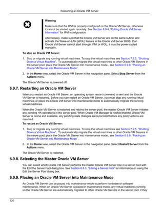 Restarting an Oracle VM Server


                          Warning

                          Make sure that the IPMI is properly configured on the Oracle VM Server, otherwise
                          it cannot be started again remotely. See Section 6.9.4, “Editing Oracle VM Server
                          Information” for IPMI configuration.

                          Alternatively, make sure that the Oracle VM Server are on the same subnet and
                          activate the Wake-on-LAN (WOL) feature in the Oracle VM Server BIOS. If an
                          Oracle VM Server cannot start through IPMI or WOL, it must be power-cycled
                          manually.

       To stop an Oracle VM Server:

       1. Stop or migrate any running virtual machines. To stop the virtual machines see Section 7.9.5, “Shutting
          Down a Virtual Machine”. To automatically migrate the virtual machines to other Oracle VM Servers in
          the server pool, place the Oracle VM Server into maintenance mode , see Section 6.9.9, “Placing an
          Oracle VM Server into Maintenance Mode” .

       2. In the Home view, select the Oracle VM Server in the navigation pane. Select Stop Server from the
          Actions menu.

       The Oracle VM Server is powered off.

6.9.7. Restarting an Oracle VM Server
       When you restart an Oracle VM Server, an operating system restart command is sent and the Oracle
       VM Server is restarted. Before you can restart an Oracle VM Server, you must stop any running virtual
       machines, or place the Oracle VM Server into maintenance mode to automatically migrate the running
       virtual machines.

       When the Oracle VM Server is restarted and rejoins the server pool, the master Oracle VM Server initiates
       any pending HA operations in the server pool. When Oracle VM Manager is notified that the Oracle VM
       Server is online and available, any pending state changes are reconciled before any policy actions are
       resumed.
       To restart an Oracle VM Server:

       1. Stop or migrate any running virtual machines. To stop the virtual machines see Section 7.9.5, “Shutting
          Down a Virtual Machine”. To automatically migrate the virtual machines to other Oracle VM Servers in
          the server pool, place the Oracle VM Server into maintenance mode , see Section 6.9.9, “Placing an
          Oracle VM Server into Maintenance Mode” .

       2. In the Home view, select the Oracle VM Server in the navigation pane. Select Restart Server from the
          Actions menu.

       The Oracle VM Server is restarted.

6.9.8. Selecting the Master Oracle VM Server
       You can select which Oracle VM Server performs the master Oracle VM Server role in a server pool with
       the Edit the Server Pool dialog box. See Section 6.8.3, “Editing a Server Pool” for information on using the
       Edit the Server Pool dialog box.

6.9.9. Placing an Oracle VM Server into Maintenance Mode
       An Oracle VM Server can be placed into maintenance mode to perform hardware or software
       maintenance. When an Oracle VM Server is placed in maintenance mode, any virtual machines running
       on the Oracle VM Server are automatically migrated to other Oracle VM Servers in the server pool, if they


120
 