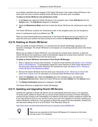 Deleting an Oracle VM Server


       are available, otherwise they are stopped. If the Oracle VM Server is the master Oracle VM Server in the
       server pool, this role is moved to another Oracle VM Server in the server pool, if available.
       To place an Oracle VM Server into maintenance mode:

       1. In the Home view, select the Oracle VM Server in the navigation pane. Select Edit Server from the
          Actions menu. The Edit Server dialog box is displayed.

       2. Select the Maintenance Mode check box to place the Oracle VM Server into maintenance mode. Click
          OK.

       The Oracle VM Server is placed into maintenance mode. In the navigation pane, you can recognize a
       server in maintenance mode by its different icon:   .

       When you have finished performing maintenance on the Oracle VM Server and you are ready for it to
       rejoin the server pool, perform the same procedure and uncheck the Maintenance Mode check box.

6.9.10. Deleting an Oracle VM Server
       When you delete an Oracle VM Server, it is removed from the Oracle VM Manager repository and
       becomes unmanaged. The Oracle VM Server is not stopped, nor is anything physically done to the Oracle
       VM Server.

       Before you can delete an Oracle VM Server, you must stop any running virtual machines, or place the
       Oracle VM Server into maintenance mode to automatically migrate the running virtual machines. You must
       also remove the Oracle VM Server from the server pool.
       To delete an Oracle VM Server and remove it from Oracle VM Manager:

       1. Stop or migrate any running virtual machines. To stop the virtual machines see Section 7.9.5, “Shutting
          Down a Virtual Machine”. To automatically migrate the virtual machines to other Oracle VM Servers in
          the server pool, place the Oracle VM Server into maintenance mode, see Section 6.9.9, “Placing an
          Oracle VM Server into Maintenance Mode”.

       2. Remove the Oracle VM Server from the server pool. See Section 6.8.2, “Removing an Oracle VM
          Server from a Server Pool” for information on removing Oracle VM Server from server pools.

       3. Select the Hardware view. Select the Hardware tab in the navigation pane, and select the
          Unassigned Servers folder. Select the Oracle VM Server and select Delete from the Actions menu.

       4. The Delete Confirmation dialog box is displayed. Click OK.

       The Oracle VM Server is deleted from Oracle VM Manager.

6.9.11. Updating and Upgrading Oracle VM Servers
       Updates and upgrades to Oracle VM Servers can be automatically performed using a Yum repository.
       To access patch updates for Oracle VM, you should contact Oracle to purchase an Oracle VM Support
       contract and gain access to the Unbreakable Linux Network (ULN) which contains updates for Oracle VM.
       If you have access to ULN you can use this to set up your own Yum repository to use when updating your
       Oracle VM Servers. Setting up a Yum repository is beyond the scope of this documentation, however you
       can read about setting one up in an OTN article "Yum Repository Setup" at:

       http://www.oracle.com/technetwork/topics/linux/yum-repository-setup-085606.html

                          Tip

                          Make sure you subscribe to the Oracle VM Release 3.0.3 channel on ULN when
                          you set up your Yum repository.


                                                                                                              121
 