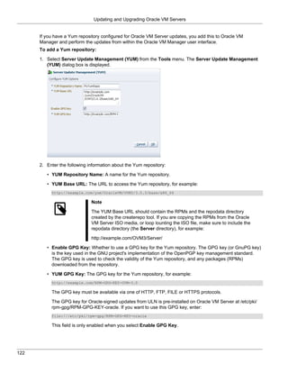 Updating and Upgrading Oracle VM Servers


      If you have a Yum repository configured for Oracle VM Server updates, you add this to Oracle VM
      Manager and perform the updates from within the Oracle VM Manager user interface.
      To add a Yum repository:

      1. Select Server Update Management (YUM) from the Tools menu. The Server Update Management
         (YUM) dialog box is displayed.




      2. Enter the following information about the Yum repository:

         • YUM Repository Name: A name for the Yum repository.

         • YUM Base URL: The URL to access the Yum repository, for example:
           http://example.com/yum/OracleVM/OVM3/3.0.3/base/x86_64

                              Note

                              The YUM Base URL should contain the RPMs and the repodata directory
                              created by the createrepo tool. If you are copying the RPMs from the Oracle
                              VM Server ISO media, or loop lounting the ISO file, make sure to include the
                              repodata directory (the Server directory), for example:

                              http://example.com/OVM3/Server/

         • Enable GPG Key: Whether to use a GPG key for the Yum repository. The GPG key (or GnuPG key)
           is the key used in the GNU project's implementation of the OpenPGP key management standard.
           The GPG key is used to check the validity of the Yum repository, and any packages (RPMs)
           downloaded from the repository.

         • YUM GPG Key: The GPG key for the Yum repository, for example:
           http://example.com/RPM-GPG-KEY-OVM-3.0

           The GPG key must be available via one of HTTP, FTP, FILE or HTTPS protocols.

           The GPG key for Oracle-signed updates from ULN is pre-installed on Oracle VM Server at /etc/pki/
           rpm-gpg/RPM-GPG-KEY-oracle. If you want to use this GPG key, enter:
           file:///etc/pki/rpm-gpg/RPM-GPG-KEY-oracle

           This field is only enabled when you select Enable GPG Key.




122
 