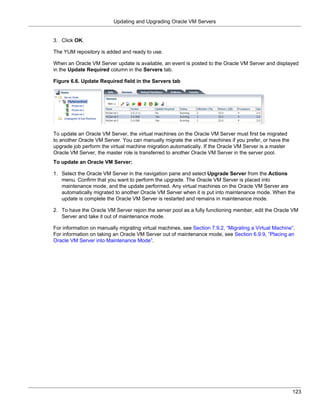 Updating and Upgrading Oracle VM Servers


3. Click OK.

The YUM repository is added and ready to use.

When an Oracle VM Server update is available, an event is posted to the Oracle VM Server and displayed
in the Update Required column in the Servers tab.

Figure 6.6. Update Required field in the Servers tab




To update an Oracle VM Server, the virtual machines on the Oracle VM Server must first be migrated
to another Oracle VM Server. You can manually migrate the virtual machines if you prefer, or have the
upgrade job perform the virtual machine migration automatically. If the Oracle VM Server is a master
Oracle VM Server, the master role is transferred to another Oracle VM Server in the server pool.
To update an Oracle VM Server:

1. Select the Oracle VM Server in the navigation pane and select Upgrade Server from the Actions
   menu. Confirm that you want to perform the upgrade. The Oracle VM Server is placed into
   maintenance mode, and the update performed. Any virtual machines on the Oracle VM Server are
   automatically migrated to another Oracle VM Server when it is put into maintenance mode. When the
   update is complete the Oracle VM Server is restarted and remains in maintenance mode.

2. To have the Oracle VM Server rejoin the server pool as a fully functioning member, edit the Oracle VM
   Server and take it out of maintenance mode.

For information on manually migrating virtual machines, see Section 7.9.2, “Migrating a Virtual Machine”.
For information on taking an Oracle VM Server out of maintenance mode, see Section 6.9.9, “Placing an
Oracle VM Server into Maintenance Mode”.




                                                                                                        123
 