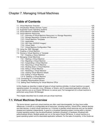 Chapter 7. Managing Virtual Machines

      Table of Contents
      7.1. Virtual Machines Overview .......................................................................................................         125
      7.2. Virtualization Modes (Domain Types) .......................................................................................               126
      7.3. Supported Guest Operating Systems ........................................................................................                127
      7.4. Virtual Machine Installation Media ............................................................................................           127
      7.5. Virtual Machine Resources ......................................................................................................          128
            7.5.1. Overview of Virtual Machine Resources in a Storage Repository .....................................                               128
            7.5.2. Storage Repository Contents and Structure ....................................................................                    129
            7.5.3. Virtual Machine Templates ............................................................................................            130
            7.5.4. Assemblies ...................................................................................................................    132
            7.5.5. ISO Files (CD/DVD Images) ..........................................................................................              133
            7.5.6. Virtual Disks .................................................................................................................   133
            7.5.7. Virtual Machine Configuration Files ................................................................................              135
      7.6. Using the VNIC Manager .........................................................................................................          135
      7.7. Creating a Virtual Machine ......................................................................................................         135
      7.8. Cloning a Virtual Machine or Template .....................................................................................               142
            7.8.1. Creating a Clone Definition ...........................................................................................           144
      7.9. Managing Virtual Machines ......................................................................................................          145
            7.9.1. Starting a Virtual Machine .............................................................................................          145
            7.9.2. Migrating a Virtual Machine ...........................................................................................           145
            7.9.3. Suspending a Virtual Machine .......................................................................................              146
            7.9.4. Resuming a Virtual Machine .........................................................................................              147
            7.9.5. Shutting Down a Virtual Machine ...................................................................................               147
            7.9.6. Killing a Virtual Machine ...............................................................................................         147
            7.9.7. Restarting a Virtual Machine .........................................................................................            148
            7.9.8. Viewing Virtual Machine Details .....................................................................................             148
            7.9.9. Editing a Virtual Machine ..............................................................................................          148
            7.9.10. Deleting a Virtual Machine ..........................................................................................            148
      7.10. Connecting to a Virtual Machine .............................................................................................            149
      7.11. Installing Paravirtualized Drivers .............................................................................................         150
      7.12. Setting Hard Partitioning for Virtual Machine CPUs ..................................................................                    151

      In this chapter we describe in detail all types of virtual machine activities. A virtual machine is a guest
      operating system, for example, Linux, Windows, or Solaris, and it's associated application software. A
      virtual machine runs on an Oracle VM Server in a server pool. Full management of a virtual machine is
      performed using Oracle VM Manager.

      This chapter describes how to create and use virtual machines.

7.1. Virtual Machines Overview
      The terms domain, guest and virtual machine are often used interchangeably, but they have subtle
      differences. A domain is a configurable set of resources, including memory, virtual CPUs, network devices
      and disk devices, in which virtual machines run. A domain is granted virtual resources and can be started,
      stopped and restarted independently. A guest is a virtualized operating system running within a domain.
      A guest operating system may be paravirtualized, hardware virtualized, or hardware virtualized with
      paravirtualized drivers. Multiple guests can run on the same Oracle VM Server. A virtual machine is a
      guest operating system and its associated application software. For the sake of simplicity, in this Guide we


                                                                                                                                                     125
 