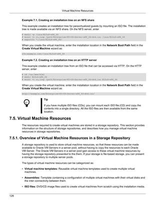 Virtual Machine Resources


       Example 7.1. Creating an installation tree on an NFS share

       This example creates an installation tree for paravirtualized guests by mounting an ISO file. The installation
       tree is made available via an NFS share. On the NFS server, enter
       # mkdir -p /isos/EL5u6-x86_64
       # mount -o ro,loop /path/Enterprise-R5-U6-Server-x86_64-dvd.iso /isos/EL5u6-x86_64
       # exportfs *:/isos/EL5u6-x86_64/

       When you create the virtual machine, enter the installation location in the Network Boot Path field in the
       Create Virtual Machine wizard as:
       nfs:example.com:/isos/EL5u6-x86_64


       Example 7.2. Creating an installation tree on an HTTP server

       This example creates an installation tree from an ISO file that can be accessed via HTTP. On the HTTP
       server, enter
       # cd /var/www/html
       # mkdir EL5u6-x86_64
       # mount -o ro,loop /path/Enterprise-R5-U6-Server-x86_64-dvd.iso EL5u6-x86_64

       When you create the virtual machine, enter the installation location in the Network Boot Path field in the
       Create Virtual Machine wizard as:
       http://example.com/Enterprise-R5-U6-Server-x86_64-dvd.iso/

                          Tip

                          If you have multiple ISO files (CDs), you can mount each ISO file (CD) and copy the
                          contents into a single directory. All the ISO files are then available from the same
                          location.

7.5. Virtual Machine Resources
       The resources required to create virtual machines are stored in a storage repository. This section provides
       information on the structure of storage repositories, and describes how you manage virtual machine
       resources in storage repositories.

7.5.1. Overview of Virtual Machine Resources in a Storage Repository
       A storage repository is used to store virtual machine resources, so that these resources can be made
       available to Oracle VM Servers in a server pool, without having to copy the resources to each Oracle
       VM Server. The Oracle VM Servers in a server pool gain access to these virtual machine resources by
       having the storage repository presented to the them. If your storage is file-based storage, you can present
       a storage repository to multiple server pools.

       The types of virtual machine resources can be categorized as:

       • Virtual machine templates: Reusable virtual machine templates used to create multiple virtual
         machines.

       • Assemblies: Template containing a configuration of multiple virtual machines with their virtual disks and
         the inter connectivity between them.

       • ISO files: DVD/CD image files used to create virtual machines from scratch using the installation media.


128
 