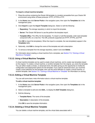 Virtual Machine Templates


        To import a virtual machine template:

        1. Place the archive containing the Oracle VM template in a location accessible from your Oracle VM
           environment using either of these protocols: HTTP, HTTPS or FTP.

        2. In the Home view click Server Pools in the navigation pane, then open the Templates tab in the
           management pane.

        3. Click Import to open the Import Template dialog box. Select or edit the following:

           • Repository: The storage repository in which to import the template.

           • Server: The Oracle VM Server to use the perform the template import.

           • Template URLs: The URLs for the templates. To import a multi-file template, enter each template
             component URL on a new line. The URL protocols supported are HTTP, HTTPS, and FTP.

           Click OK to import the template(s). When the import is complete, the new template(s) appear in the
           Templates table.

        4. Optionally, click Edit to change the name of the template and add a description.

        5. To remove a template from the storage repository, select it and click Delete.

        For information about creating a virtual machine from a template, see Section 7.8, “Cloning a Virtual
        Machine or Template”.

7.5.3.2. Using a Virtual Machine Template
        A virtual machine template can be used to create virtual machines, and to create new templates based
        on the original. To create a virtual machine, or another template from the original, you clone the template.
        You can either create a simple, or advanced clone, the latter giving you the opportunity to modify the
        configuration and deployment options for the template. If you used an advanced clone, you must first
        create a clone definition for the template, then use the clone definition to create a virtual machine, or
        another template. See Section 7.8, “Cloning a Virtual Machine or Template” for information on cloning.

7.5.3.3. Editing a Virtual Machine Template
        You can edit some basic meta information about a virtual machine template.
        To edit a virtual machine template:

        1. In the Home view click Server Pools in the navigation pane, then open the Templates tab in the
           management pane.

        2. Select a template to edit and click Edit... to display the Edit Template dialog box.

        3. Edit the following:

           • Template Name: The name of the template

           • Description: A description of the template.

           Click OK to save the template information.

7.5.3.4. Deleting a Virtual Machine Template
        You can delete a virtual machine template, and the virtual disks associated with it.


                                                                                                                  131
 