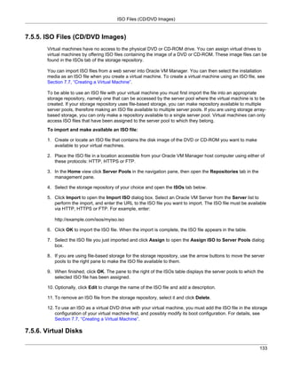 ISO Files (CD/DVD Images)


7.5.5. ISO Files (CD/DVD Images)
       Virtual machines have no access to the physical DVD or CD-ROM drive. You can assign virtual drives to
       virtual machines by offering ISO files containing the image of a DVD or CD-ROM. These image files can be
       found in the ISOs tab of the storage repository.

       You can import ISO files from a web server into Oracle VM Manager. You can then select the installation
       media as an ISO file when you create a virtual machine. To create a virtual machine using an ISO file, see
       Section 7.7, “Creating a Virtual Machine”.

       To be able to use an ISO file with your virtual machine you must first import the file into an appropriate
       storage repository, namely one that can be accessed by the server pool where the virtual machine is to be
       created. If your storage repository uses file-based storage, you can make repository available to multiple
       server pools, therefore making an ISO file available to multiple server pools. If you are using storage array-
       based storage, you can only make a repository available to a single server pool. Virtual machines can only
       access ISO files that have been assigned to the server pool to which they belong.
       To import and make available an ISO file:

       1. Create or locate an ISO file that contains the disk image of the DVD or CD-ROM you want to make
          available to your virtual machines.

       2. Place the ISO file in a location accessible from your Oracle VM Manager host computer using either of
          these protocols: HTTP, HTTPS or FTP.

       3. In the Home view click Server Pools in the navigation pane, then open the Repositories tab in the
          management pane.

       4. Select the storage repository of your choice and open the ISOs tab below.

       5. Click Import to open the Import ISO dialog box. Select an Oracle VM Server from the Server list to
          perform the import, and enter the URL to the ISO file you want to import. The ISO file must be available
          via HTTP, HTTPS or FTP. For example, enter:

          http://example.com/isos/myiso.iso

       6. Click OK to import the ISO file. When the import is complete, the ISO file appears in the table.

       7. Select the ISO file you just imported and click Assign to open the Assign ISO to Server Pools dialog
          box.

       8. If you are using file-based storage for the storage repository, use the arrow buttons to move the server
          pools to the right pane to make the ISO file available to them.

       9. When finished, click OK. The pane to the right of the ISOs table displays the server pools to which the
          selected ISO file has been assigned.

       10. Optionally, click Edit to change the name of the ISO file and add a description.

       11. To remove an ISO file from the storage repository, select it and click Delete.

       12. To use an ISO as a virtual DVD drive with your virtual machine, you must add the ISO file in the storage
           configuration of your virtual machine first, and possibly modify its boot configuration. For details, see
           Section 7.7, “Creating a Virtual Machine”.

7.5.6. Virtual Disks

                                                                                                                 133
 