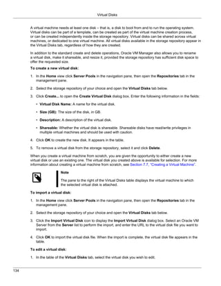 Virtual Disks


      A virtual machine needs at least one disk – that is, a disk to boot from and to run the operating system.
      Virtual disks can be part of a template, can be created as part of the virtual machine creation process,
      or can be created independently inside the storage repository. Virtual disks can be shared across virtual
      machines, or dedicated to one virtual machine. All virtual disks available in the storage repository appear in
      the Virtual Disks tab, regardless of how they are created.

      In addition to the standard create and delete operations, Oracle VM Manager also allows you to rename
      a virtual disk, make it shareable, and resize it, provided the storage repository has sufficient disk space to
      offer the requested size.
      To create a new virtual disk:

      1. In the Home view click Server Pools in the navigation pane, then open the Repositories tab in the
         management pane.

      2. Select the storage repository of your choice and open the Virtual Disks tab below.

      3. Click Create... to open the Create Virtual Disk dialog box. Enter the following information in the fields:

         • Virtual Disk Name: A name for the virtual disk.

         • Size (GB): The size of the disk, in GB.

         • Description: A description of the virtual disk.

         • Shareable: Whether the virtual disk is shareable. Shareable disks have read/write privileges in
           multiple virtual machines and should be used with caution.

      4. Click OK to create the new disk. It appears in the table.

      5. To remove a virtual disk from the storage repository, select it and click Delete.

      When you create a virtual machine from scratch, you are given the opportunity to either create a new
      virtual disk or use an existing one. The virtual disk you created above is available for selection. For more
      information about creating a virtual machine from scratch, see Section 7.7, “Creating a Virtual Machine”.

                          Note

                          The pane to the right of the Virtual Disks table displays the virtual machine to which
                          the selected virtual disk is attached.

      To import a virtual disk:

      1. In the Home view click Server Pools in the navigation pane, then open the Repositories tab in the
         management pane.

      2. Select the storage repository of your choice and open the Virtual Disks tab below.

      3. Click the Import Virtual Disk icon to display the Import Virtual Disk dialog box. Select an Oracle VM
         Server from the Server list to perform the import, and enter the URL to the virtual disk file you want to
         import.

      4. Click OK to import the virtual disk file. When the import is complete, the virtual disk file appears in the
         table.

      To edit a virtual disk:

      1. In the table of the Virtual Disks tab, select the virtual disk you wish to edit.


134
 