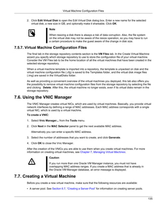 Virtual Machine Configuration Files


       2. Click Edit Virtual Disk to open the Edit Virtual Disk dialog box. Enter a new name for the selected
          virtual disk, a new size in GB, and optionally make it shareable. Click OK.

                           Note

                           When resizing a disk there is always a risk of data corruption. Also, the file system
                           on the virtual disk may not be aware of the resize operation, so you may have to run
                           a certain procedure to make the guest aware of the change in disk size.

7.5.7. Virtual Machine Configuration Files
       The final tab in the storage repository contents section is the VM Files tab. In the Create Virtual Machine
       wizard you specify which storage repository to use to store the configuration file of your virtual machine.
       Consider the VM Files tab to be the home location of all the virtual machines that have been created in the
       selected storage repository.

       When a virtual machine template is imported into a repository, the template is unpacked on disk and the
       virtual machine configuration file (.cfg) is saved to the Templates folder, and the virtual disk image files
       (.img) are saved in the VirtualDisks folder.

       As well as providing a convenient overview of the virtual machines you deployed, this tab also offers you
       the possibility to remove virtual machine configuration files from the storage repository by selecting the file
       and clicking Delete. After this, the virtual machine no longer exists, even if its virtual disks remain in the
       storage repository.

7.6. Using the VNIC Manager
       The VNIC Manager creates virtual NICs, which are used by virtual machines. Basically, you provide virtual
       network interfaces by defining a range of MAC addresses. Each MAC address corresponds with a single
       virtual NIC, which is used by a virtual machine.
       To create a VNIC:

       1. Select Vnic Manager... from the Tools menu.

       2. Click Next in the MAC Selector panel to get the next available MAC address.

          Alternatively you can enter a specific MAC address.

       3. Select the number of addresses that you want to create, and click Generate.

       4. Click OK to close the Vnic Manager.

       After the creation of the VNICs you are able to use them when you create virtual machines. For more
       information on creating virtual machines, see Chapter 7, Managing Virtual Machines.

                           Caution

                           If you run more than one Oracle VM Manager instance, you must not have
                           overlapping MAC address ranges. If you create a MAC address that is already in
                           the Oracle VM Manager database, an error message is displayed.

7.7. Creating a Virtual Machine
       Before you create a new virtual machine, make sure that the following resources are available:

       • A server pool. See Section 6.7, “Creating a Server Pool” for information on creating server pools.


                                                                                                                   135
 