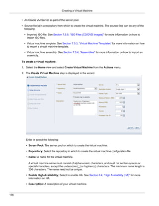 Creating a Virtual Machine


      • An Oracle VM Server as part of the server pool.

      • Source file(s) in a repository from which to create the virtual machine. The source files can be any of the
        following:

        • Imported ISO file. See Section 7.5.5, “ISO Files (CD/DVD Images)” for more information on how to
          import ISO files.

        • Virtual machine template. See Section 7.5.3, “Virtual Machine Templates” for more information on how
          to import a virtual machine template.

        • Virtual machine assembly. See Section 7.5.4, “Assemblies” for more information on how to import an
          assembly.

      To create a virtual machine:

      1. Select the Home view and select Create Virtual Machine from the Actions menu.

      2. The Create Virtual Machine step is displayed in the wizard.




         Enter or select the following:

         • Server Pool: The server pool on which to create the virtual machine.

         • Repository: Select the repository in which to create the virtual machine configuration file.

         • Name: A name for the virtual machine.

            A virtual machine name must consist of alphanumeric characters, and must not contain spaces or
            special characters, except the underscore (_) or hyphen (-) characters. The maximum name length is
            200 characters. The name need not be unique.

         • Enable High Availability: Select to enable HA. See Section 6.4, “High Availability (HA)” for more
           information on HA.

         • Description: A description of your virtual machine.



136
 