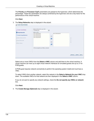 Creating a Virtual Machine


         The Priority and Processor Cap% parameters are passed to the hypervisor, which determines the
         percentage. These two parameters are always combined by the hypervisor and are a key factor for the
         performance of the virtual machine.

         Click Next.

      3. The Setup Networks step is displayed in the wizard.




         Select one or more VNICs from the Select a VNIC column and add them to the virtual machine. A
         virtual machine can have up to eight virtual network interfaces for emulated guests and up to 31 for
         PVM guests.

         A PVM guest requires network connectivity to perform the operating system install and must have a
         VNIC.

         To select VNICs from another network, select the network in the Select a Network for your VNIC drop
         down. The available VNICs for that network are then displayed in the Select a VNIC column.

         If you do not want to specify any network settings, check the Do not specify any VNICs or network
         box.

         Click Next.

      4. The Create Storage (Optional) step is displayed in the wizard.




138
 