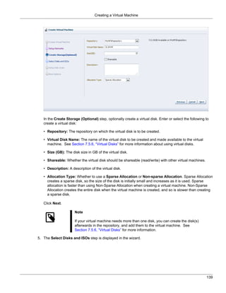 Creating a Virtual Machine




   In the Create Storage (Optional) step, optionally create a virtual disk. Enter or select the following to
   create a virtual disk:

   • Repository: The repository on which the virtual disk is to be created.

   • Virtual Disk Name: The name of the virtual disk to be created and made available to the virtual
     machine. See Section 7.5.6, “Virtual Disks” for more information about using virtual disks.

   • Size (GB): The disk size in GB of the virtual disk.

   • Shareable: Whether the virtual disk should be shareable (read/write) with other virtual machines.

   • Description: A description of the virtual disk.

   • Allocation Type: Whether to use a Sparse Allocation or Non-sparse Allocation. Sparse Allocation
     creates a sparse disk, so the size of the disk is initially small and increases as it is used. Sparse
     allocation is faster than using Non-Sparse Allocation when creating a virtual machine. Non-Sparse
     Allocation creates the entire disk when the virtual machine is created, and so is slower than creating
     a sparse disk.

   Click Next.

                      Note

                      If your virtual machine needs more than one disk, you can create the disk(s)
                      afterwards in the repository, and add them to the virtual machine. See
                      Section 7.5.6, “Virtual Disks” for more information.

5. The Select Disks and ISOs step is displayed in the wizard.




                                                                                                          139
 