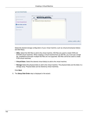 Creating a Virtual Machine




         Select the desired storage configuration of your virtual machine, such as virtual and physical disk(s)
         and ISO file(s).

         • ISOs: Select the ISO files to add to the virtual machine. ISO files are used to create HVM and
           PVHVM virtual machines. When creating a virtual machine from an ISO file, you must use a single
           file. Installations that span multiple ISO files are not supported. ISO files cannot be used to create
           PVM virtual machines.

         • Virtual Disks: Select the desired virtual disk(s) to add to the virtual machine.

         • Storage Select the physical disks to add to the virtual machine. The physical disks are the disks in a
           storage array. Physical disks can be shared by virtual machines.

         Click Next.

      6. The Setup Disk Order step is displayed in the wizard.




140
 