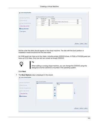 Creating a Virtual Machine




   Set the order the disks should appear in the virtual machine. The disk with the boot partition or
   installation media should be the first disk listed.

   An HVM guest can have up to four disks, including empty CD/DVD drives. A PVM or PVHVM guest can
   have up to 52 disks. Only one slot can contain an empty CD/DVD.

                      Tip

                      When editing a running virtual machine, you can change the CD/DVD using this
                      dialog box and the CD/DVD is mounted in the operating system.

   Click Next.

7. The Boot Options step is displayed in the wizard.




                                                                                                       141
 