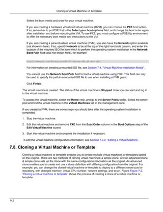 Cloning a Virtual Machine or Template


         Select the boot media and order for your virtual machine.

         If you are creating a hardware virtualized virtual machine (HVM), you can choose the PXE boot option.
         If so, remember to put PXE first in the Select your boot options field, and change the boot order again
         after installation and before rebooting the VM. To use PXE, you must configure a PXE/tftp environment
         to offer the necessary boot media and instructions to the VM.

         If you are creating a paravirtualized virtual machine (PVM), you also have the Network option available
         (not shown in here). If so, specify Network to be at the top of the right hand side column, and enter the
         location of the mounted ISO file from which to perform the operating system installation in the Network
         Boot Path field (also not shown here), for example


         http://example.com/Enterprise-R5-U7-Server-x86_64-dvd.iso/


         For information on creating a mounted ISO file, see Section 7.4, “Virtual Machine Installation Media”.

         You cannot use the Network Boot Path field to boot a virtual machine using PXE. This field can only
         be used to specify the path to a mounted ISO file to use when installing a PVM guest.

         Click Finish.

      The virtual machine is created. The status of the virtual machine is Stopped. Now you can start and log in
      to the virtual machine.

      To access the virtual machine, select the Home view, and go to the Server Pools folder. Select the server
      pool and find the virtual machine in the Virtual Machines tab in the management pane.

      If you created a PVM, there are some steps you should take after the operating system installation is
      completed:

      1. Stop the virtual machine.

      2. Edit the virtual machine and remove PXE from the Boot Order column in the Boot Options step of the
         Edit Virtual Machine wizard.

      3. Start the virtual machine and complete the installation if necessary.

      To edit the virtual machine configuration information, see Section 7.9.9, “Editing a Virtual Machine”.

7.8. Cloning a Virtual Machine or Template
      Cloning a virtual machine or template enables you to create multiple virtual machines or templates based
      on the original. There are two methods of cloning virtual machines; a simple clone, and an advanced clone.
      A simple clone sets up the clone with the same configuration information as the original. An advanced
      clone enables you to create and use a clone definition with differing configuration from the original. For
      example, you can change the cloned virtual machine or template to deploy to a different server pool or
      repository, with changed memory, virtual CPU number, network settings, and so on. Figure Figure 7.2,
      “Cloning a virtual machine or template” shows the process of creating a clone of a virtual machine or
      template.




142
 