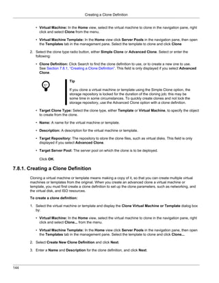Creating a Clone Definition


          • Virtual Machine: In the Home view, select the virtual machine to clone in the navigation pane, right
            click and select Clone from the menu.

          • Virtual Machine Template: In the Home view click Server Pools in the navigation pane, then open
            the Templates tab in the management pane. Select the template to clone and click Clone

       2. Select the clone type radio button, either Simple Clone or Advanced Clone. Select or enter the
          following:

          • Clone Definition: Click Search to find the clone definition to use, or to create a new one to use.
            See Section 7.8.1, “Creating a Clone Definition”. This field is only displayed if you select Advanced
            Clone.

                                Tip

                                If you clone a virtual machine or template using the Simple Clone option, the
                                storage repository is locked for the duration of the cloning job; this may be
                                some time in some circumstances. To quickly create clones and not lock the
                                storage repository, use the Advanced Clone option with a clone definition.

          • Target Clone Type: Select the clone type, either Template or Virtual Machine, to specify the object
            to create from the clone.

          • Name: A name for the virtual machine or template.

          • Description: A description for the virtual machine or template.

          • Target Repository: The repository to store the clone files, such as virtual disks. This field is only
            displayed if you select Advanced Clone.

          • Target Server Pool: The server pool on which the clone is to be deployed.

            Click OK.

7.8.1. Creating a Clone Definition
       Cloning a virtual machine or template means making a copy of it, so that you can create multiple virtual
       machines or templates from the original. When you create an advanced clone a virtual machine or
       template, you must first create a clone definition to set up the clone parameters, such as networking, and
       the virtual disk, and ISO resources.

       To create a clone definition:

       1. Select the virtual machine or template and display the Clone Virtual Machine or Template dialog box
          by:

          • Virtual Machine: In the Home view, select the virtual machine to clone in the navigation pane, right
            click and select Clone... from the menu.

          • Virtual Machine Template: In the Home view click Server Pools in the navigation pane, then open
            the Templates tab in the management pane. Select the template to clone and click Clone...

       2. Select Create New Clone Definition and click Next.

       3. Enter a Name and Description for the clone definition, and click Next.



144
 