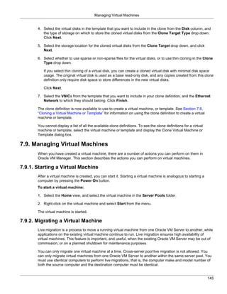 Managing Virtual Machines


       4. Select the virtual disks in the template that you want to include in the clone from the Disk column, and
          the type of storage on which to store the cloned virtual disks from the Clone Target Type drop down.
          Click Next.

       5. Select the storage location for the cloned virtual disks from the Clone Target drop down, and click
          Next.

       6. Select whether to use sparse or non-sparse files for the virtual disks, or to use thin cloning in the Clone
          Type drop down.

          If you select thin cloning of a virtual disk, you can create a cloned virtual disk with minimal disk space
          usage. The original virtual disk is used as a base read-only disk, and any copies created from this clone
          definition only require disk space to store differences in the new virtual disks.

          Click Next.

       7. Select the VNICs from the template that you want to include in your clone definition, and the Ethernet
          Network to which they should belong. Click Finish.

       The clone definition is now available to use to create a virtual machine, or template. See Section 7.8,
       “Cloning a Virtual Machine or Template” for information on using the clone definition to create a virtual
       machine or template.

       You cannot display a list of all the available clone definitions. To see the clone definitions for a virtual
       machine or template, select the virtual machine or template and display the Clone Virtual Machine or
       Template dialog box.

7.9. Managing Virtual Machines
       When you have created a virtual machine, there are a number of actions you can perform on them in
       Oracle VM Manager. This section describes the actions you can perform on virtual machines.

7.9.1. Starting a Virtual Machine
       After a virtual machine is created, you can start it. Starting a virtual machine is analogous to starting a
       computer by pressing the Power On button.
       To start a virtual machine:

       1. Select the Home view, and select the virtual machine in the Server Pools folder.

       2. Right-click on the virtual machine and select Start from the menu.

       The virtual machine is started.

7.9.2. Migrating a Virtual Machine
       Live migration is a process to move a running virtual machine from one Oracle VM Server to another, while
       applications on the existing virtual machine continue to run. Live migration ensures high availability of
       virtual machines. This feature is important, and useful, when the existing Oracle VM Server may be out of
       commission, or on a planned shutdown for maintenance purposes.

       You can only migrate one virtual machine at a time. Cross-server pool live migration is not allowed. You
       can only migrate virtual machines from one Oracle VM Server to another within the same server pool. You
       must use identical computers to perform live migrations, that is, the computer make and model number of
       both the source computer and the destination computer must be identical.


                                                                                                                      145
 