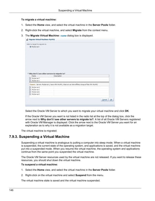 Suspending a Virtual Machine


       To migrate a virtual machine:

       1. Select the Home view, and select the virtual machine in the Server Pools folder.

       2. Right-click the virtual machine, and select Migrate from the context menu.

       3. The Migrate Virtual Machine: name dialog box is displayed.




          Select the Oracle VM Server to which you want to migrate your virtual machine and click OK.

          If the Oracle VM Server you want is not listed in the radio list at the top of the dialog box, click the
          arrow next to Why don't I see other servers to migrate to?. A list of all Oracle VM Servers registered
          with Oracle VM Manager is displayed. Click the arrow next to the Oracle VM Server you want for an
          explanation as to why it is not available as a migration target.

       The virtual machine is migrated.

7.9.3. Suspending a Virtual Machine
       Suspending a virtual machine is analogous to putting a computer into sleep mode. When a virtual machine
       is suspended, the current state of the operating system, and applications is saved, and the virtual machine
       put into a suspended mode. When you resume the virtual machine, the operating system and applications
       continue from the same point you suspended the virtual machine.

       The Oracle VM Server resources used by the virtual machine are not released. If you want to release these
       resources, you should shut down the virtual machine.
       To suspend a virtual machine:

       1. Select the Home view, and select the virtual machine in the Server Pools folder.

       2. Right-click on the virtual machine and select Suspend from the menu.

       The virtual machine state is saved and the virtual machine suspended.


146
 