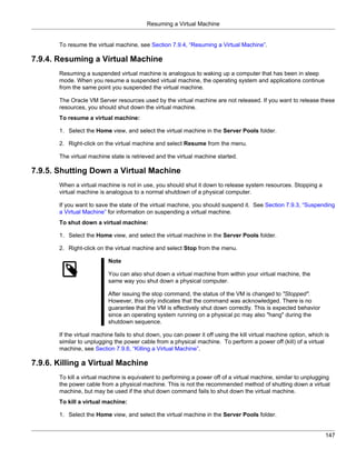 Resuming a Virtual Machine


       To resume the virtual machine, see Section 7.9.4, “Resuming a Virtual Machine”.

7.9.4. Resuming a Virtual Machine
       Resuming a suspended virtual machine is analogous to waking up a computer that has been in sleep
       mode. When you resume a suspended virtual machine, the operating system and applications continue
       from the same point you suspended the virtual machine.

       The Oracle VM Server resources used by the virtual machine are not released. If you want to release these
       resources, you should shut down the virtual machine.
       To resume a virtual machine:

       1. Select the Home view, and select the virtual machine in the Server Pools folder.

       2. Right-click on the virtual machine and select Resume from the menu.

       The virtual machine state is retrieved and the virtual machine started.

7.9.5. Shutting Down a Virtual Machine
       When a virtual machine is not in use, you should shut it down to release system resources. Stopping a
       virtual machine is analogous to a normal shutdown of a physical computer.

       If you want to save the state of the virtual machine, you should suspend it. See Section 7.9.3, “Suspending
       a Virtual Machine” for information on suspending a virtual machine.
       To shut down a virtual machine:

       1. Select the Home view, and select the virtual machine in the Server Pools folder.

       2. Right-click on the virtual machine and select Stop from the menu.

                           Note

                           You can also shut down a virtual machine from within your virtual machine, the
                           same way you shut down a physical computer.

                           After issuing the stop command, the status of the VM is changed to "Stopped".
                           However, this only indicates that the command was acknowledged. There is no
                           guarantee that the VM is effectively shut down correctly. This is expected behavior
                           since an operating system running on a physical pc may also "hang" during the
                           shutdown sequence.

       If the virtual machine fails to shut down, you can power it off using the kill virtual machine option, which is
       similar to unplugging the power cable from a physical machine. To perform a power off (kill) of a virtual
       machine, see Section 7.9.6, “Killing a Virtual Machine”.

7.9.6. Killing a Virtual Machine
       To kill a virtual machine is equivalent to performing a power off of a virtual machine, similar to unplugging
       the power cable from a physical machine. This is not the recommended method of shutting down a virtual
       machine, but may be used if the shut down command fails to shut down the virtual machine.
       To kill a virtual machine:

       1. Select the Home view, and select the virtual machine in the Server Pools folder.


                                                                                                                    147
 
