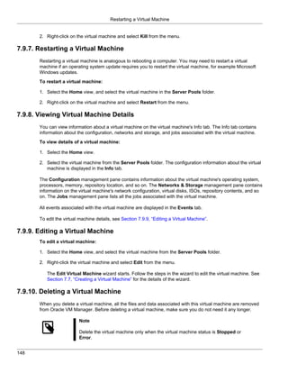 Restarting a Virtual Machine


       2. Right-click on the virtual machine and select Kill from the menu.

7.9.7. Restarting a Virtual Machine
       Restarting a virtual machine is analogous to rebooting a computer. You may need to restart a virtual
       machine if an operating system update requires you to restart the virtual machine, for example Microsoft
       Windows updates.
       To restart a virtual machine:

       1. Select the Home view, and select the virtual machine in the Server Pools folder.

       2. Right-click on the virtual machine and select Restart from the menu.

7.9.8. Viewing Virtual Machine Details
       You can view information about a virtual machine on the virtual machine's Info tab. The Info tab contains
       information about the configuration, networks and storage, and jobs associated with the virtual machine.
       To view details of a virtual machine:

       1. Select the Home view.

       2. Select the virtual machine from the Server Pools folder. The configuration information about the virtual
          machine is displayed in the Info tab.

       The Configuration management pane contains information about the virtual machine's operating system,
       processors, memory, repository location, and so on. The Networks & Storage management pane contains
       information on the virtual machine's network configuration, virtual disks, ISOs, repository contents, and so
       on. The Jobs management pane lists all the jobs associated with the virtual machine.

       All events associated with the virtual machine are displayed in the Events tab.

       To edit the virtual machine details, see Section 7.9.9, “Editing a Virtual Machine”.

7.9.9. Editing a Virtual Machine
       To edit a virtual machine:

       1. Select the Home view, and select the virtual machine from the Server Pools folder.

       2. Right-click the virtual machine and select Edit from the menu.

          The Edit Virtual Machine wizard starts. Follow the steps in the wizard to edit the virtual machine. See
          Section 7.7, “Creating a Virtual Machine” for the details of the wizard.

7.9.10. Deleting a Virtual Machine
       When you delete a virtual machine, all the files and data associated with this virtual machine are removed
       from Oracle VM Manager. Before deleting a virtual machine, make sure you do not need it any longer.

                          Note

                          Delete the virtual machine only when the virtual machine status is Stopped or
                          Error.


148
 