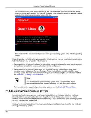 Installing Paravirtualized Drivers


         The virtual machine console is displayed. Log in and interact with the virtual machine as you would
         through any other VNC session. This example shows the initial installation screen for a virtual machine
         created with an Oracle Linux operating system ISO file.




         If required, enter the user name and password of the guest operating system to log in to the operating
         system.

      Depending on the method by which you created the virtual machine, you may need to continue with some
      further tasks before you can use the virtual machine.

      • If you created the virtual machine based on a template, you can directly use the guest operating system
        and applications installed in advance, without any further configuration.

      • If you created the virtual machine using the fully virtualized method, the installation of the guest
        operating system is triggered after your first login. Follow the installation wizard to install the guest
        operating system. For more information on creating virtual machines using the fully virtualized method,
        see Section 7.7, “Creating a Virtual Machine”.

                           Note

                           You must install the guest operating system using a single ISO file. If your
                           operating system installer consists of multiple ISO files, you cannot install it.

        For information on the supported guest operating systems, see the Oracle VM Release Notes.

7.11. Installing Paravirtualized Drivers
      For optimized performance, you can install paravirtualized drivers on hardware virtualized machines.
      Paravirtual drivers are optimized and improve the performance of the operating system in a virtual
      machine. These drivers enable high performance throughput of I/O operations in guest operating systems
      on top of the Oracle VM Server hosts.

      Creating hardware virtualized machines may require that you install paravirtual drivers for your hardware
      on the guest operating system.


150
 