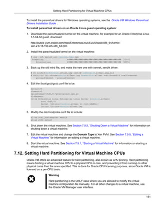 Setting Hard Partitioning for Virtual Machine CPUs


      To install the paravirtual drivers for Windows operating systems, see the Oracle VM Windows Paravirtual
      Drivers Installation Guide .
      To install paravirtual drivers on an Oracle Linux guest operating system:

      1. Download the paravirtualized kernel on the virtual machine, for example for an Oracle Enterprise Linux
         5.5 64-bit guest, download:

         http://public-yum.oracle.com/repo/EnterpriseLinux/EL5/5/base/x86_64/kernel-
         xen-2.6.18-194.el5.x86_64.rpm

      2. Install the paravirtualized kernel on the virtual machine:
         # rpm -ivh kernel-xen-version.type.rpm
          Preparing...                ########################################### [100%]
             1:kernel-xen             ########################################### [100%]

      3. Back up the old initrd file, and make the new one with xennet, xenblk driver:
         # mv initrd-oldversion.el5xen.img initrd-oldversion.el5xen.img.old
         # mkinitrd initrd-newversion.el5xen.img newversion.el5xen --with=xenblk --with=xennet
           --preload=xenblk --preload=xennet

      4. Edit the /boot/grub/grub.conf file to be:
         default=0
         timeout=5
         splashimage=(hd0,0)/grub/splash.xpm.gz
         hiddenmenu
         title Enterprise Linux Enterprise Linux Server (version.el5xen)
                 root (hd0,0)
                 kernel /vmlinuz-version.el5xen ro root=LABEL=/
                 initrd /initrd-version.el5xen.img

      5. Modify the /etc/modprobe.conf file to include:
         alias scsi_hostadapter xenblk
         alias eth0 xennet

      6. Shut down the virtual machine. See Section 7.9.5, “Shutting Down a Virtual Machine” for information on
         shutting down a virtual machine.

      7. Edit the virtual machine and change the Domain Type to Xen PVM. See Section 7.9.9, “Editing a
         Virtual Machine” for information on editing a virtual machine.

      8. Start the virtual machine. See Section 7.9.1, “Starting a Virtual Machine” for information on starting a
         virtual machine.

7.12. Setting Hard Partitioning for Virtual Machine CPUs
      Oracle VM offers an advanced feature for hard partitioning, also known as CPU pinning. Hard partitioning
      means binding a virtual machine CPU to a physical CPU or core, and preventing it from running on other
      physical cores than the ones specified. This is done for Oracle CPU licensing purposes, since Oracle VM is
      licensed on a per-CPU basis.

                         Warning

                         Hard partitioning is the ONLY case where you are allowed to modify the virtual
                         machine configuration file manually. For all other changes to a virtual machine, use
                         the Oracle VM Manager user interface.


                                                                                                                151
 