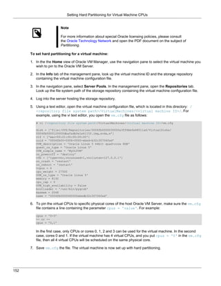 Setting Hard Partitioning for Virtual Machine CPUs


                         Note

                         For more information about special Oracle licensing policies, please consult
                         the Oracle Technology Network and open the PDF document on the subject of
                         Partitioning.

      To set hard partitioning for a virtual machine:

      1. In the the Home view of Oracle VM Manager, use the navigation pane to select the virtual machine you
         wish to pin to the Oracle VM Server.

      2. In the Info tab of the management pane, look up the virtual machine ID and the storage repository
         containing the virtual machine configuration file.

      3. In the navigation pane, select Server Pools. In the management pane, open the Repositories tab.
         Look up the file system path of the storage repository containing the virtual machine configuration file.

      4. Log into the server hosting the storage repository.

      5. Using a text editor, open the virtual machine configuration file, which is located in this directory: /
         <repository file system path>/VirtualMachines/<virtual machine ID>/. For
         example, using the vi text editor, you open the vm.cfg file as follows:

         # vi /<repository file system path>/VirtualMachines/<virtual machine ID>/vm.cfg

         disk = ['file:/OVS/Repositories/0004fb0000030000a3ff6bbfe68511a6/VirtualDisks/
         0004fb0000120000dbafadb0e1e4115f.img,xvda,w']
         vif = ['mac=00:21:f6:00:00:00']
         uuid = '0004fb00-0006-0000-ebed-b32c30706fad'
         OVM_description = 'Oracle Linux 5 64bit quad-core 8GB'
         guest_os_type = 'Oracle Linux 5'
         OVM_simple_name = 'MyOL5VM'
         on_poweroff = 'destroy'
         vfb = ['type=vnc,vncunused=1,vnclisten=127.0.0.1']
         on_crash = 'restart'
         on_reboot = 'restart'
         vcpus = 4
         cpu_weight = 27500
         OVM_os_type = 'Oracle Linux 5'
         memory = 8192
         cpu_cap = 0
         OVM_high_availability = False
         bootloader = '/usr/bin/pygrub'
         maxmem = 2048
         name = '0004fb0000060000ebedb32c30706fad'

      6. To pin the virtual CPUs to specific physical cores of the host Oracle VM Server, make sure the vm.cfg
         file contains a line containing the parameter cpus = 'value'. For example:

         cpus = '0-3'
         -- or --
         cpus = '0,1'


         In the first case, only CPUs or cores 0, 1, 2 and 3 can be used for the virtual machine. In the second
         case, cores 0 and 1. If the virtual machine has 4 virtual CPUs, and you put cpus = '0' in the vm.cfg
         file, then all 4 virtual CPUs will be scheduled on the same physical core.

      7. Save vm.cfg the file. The virtual machine is now set up with hard partitioning.




152
 