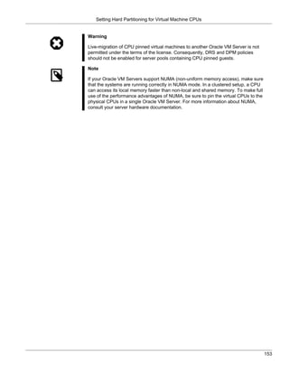 Setting Hard Partitioning for Virtual Machine CPUs


Warning

Live-migration of CPU pinned virtual machines to another Oracle VM Server is not
permitted under the terms of the license. Consequently, DRS and DPM policies
should not be enabled for server pools containing CPU pinned guests.

Note

If your Oracle VM Servers support NUMA (non-uniform memory access), make sure
that the systems are running correctly in NUMA mode. In a clustered setup, a CPU
can access its local memory faster than non-local and shared memory. To make full
use of the performance advantages of NUMA, be sure to pin the virtual CPUs to the
physical CPUs in a single Oracle VM Server. For more information about NUMA,
consult your server hardware documentation.




                                                                                    153
 
