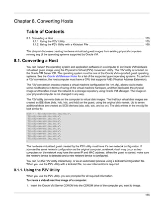 Chapter 8. Converting Hosts

       Table of Contents
       8.1. Converting a Host ................................................................................................................... 155
            8.1.1. Using the P2V Utility .................................................................................................... 155
            8.1.2. Using the P2V Utility with a Kickstart File ....................................................................... 160

       This chapter discusses creating hardware virtualized guest images from existing physical computers
       running any of the operating systems supported by Oracle VM.

8.1. Converting a Host
       You can convert the operating system and application software on a computer to an Oracle VM hardware
       virtualized guest image using the Physical to Virtual (P2V) conversion utility. The P2V utility is included on
       the Oracle VM Server CD. The operating system must be one of the Oracle VM supported guest operating
       systems. See the Oracle VM Release Notes for a list of the supported guest operating systems. To perform
       a P2V conversion, the host computer must have a CPU that supports PAE (Physical Address Extension).

       The P2V conversion process creates a virtual machine configuration file (vm.cfg), allows you to make
       some modifications in terms of sizing of the virtual machine hardware, and then replicates the physical
       image and transfers it over the network to a storage repository using Oracle VM Manager. The image on
       your physical computer is not changed in any way.

       The P2V utility converts disks on the computer to virtual disk images. The first four virtual disk images are
       created as IDE disks (hda, hdb, hdc, and hdd) on the guest, using the original disk names. Up to seven
       additional disks are created as SCSI devices (sda, sdb, sdc, and so on). The disk entries in the vm.cfg file
       look similar to:
       disk = ['file:System-sda.img,hda,w',
       'file:System-sdb.img,hdb,w',
       'file:System-sdc.img,hdc,w',
       'file:System-sdd.img,hdd,w',
       'file:System-sde.img,sda,w',
       'file:System-sdf.img,sdb,w',
       'file:System-sdg.img,sdc,w',
       'file:System-sdh.img,sdd,w',
       'file:System-sdi.img,sde,w',
       'file:System-sdj.img,sdf,w',
       'file:System-sdk.img,sdg,w',
       ]

       The hardware virtualized guest created by the P2V utility must have it's own network configuration. If
       you use the same network configuration as the original computer, a network clash may occur as two
       computers on the network may have the same IP and MAC address. When the guest is started, make sure
       the network device is detected and a new network device is configured.

       You can run the P2V utility interactively, or as an automated process using a kickstart configuration file.
       When you use the P2V utility with a kickstart file, no user intervention is required.

8.1.1. Using the P2V Utility
       When you use the P2V utility, you are prompted for all required information.
       To create a virtual machine image of a computer:

       1. Insert the Oracle VM Server CDROM into the CDROM drive of the computer you want to image.


                                                                                                                                                155
 