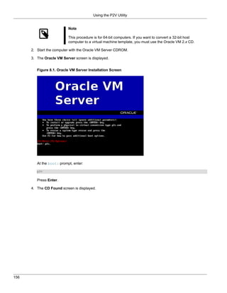 Using the P2V Utility


                           Note

                           This procedure is for 64-bit computers. If you want to convert a 32-bit host
                           computer to a virtual machine template, you must use the Oracle VM 2.x CD.

      2. Start the computer with the Oracle VM Server CDROM.

      3. The Oracle VM Server screen is displayed.


         Figure 8.1. Oracle VM Server Installation Screen




         At the boot: prompt, enter:

         p2v


         Press Enter.

      4. The CD Found screen is displayed.




156
 