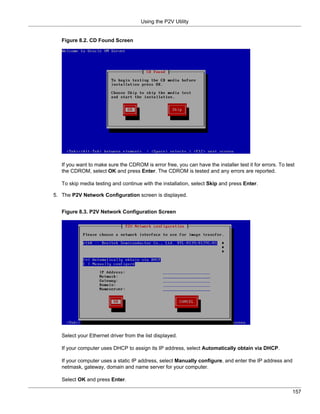 Using the P2V Utility


   Figure 8.2. CD Found Screen




   If you want to make sure the CDROM is error free, you can have the installer test it for errors. To test
   the CDROM, select OK and press Enter. The CDROM is tested and any errors are reported.

   To skip media testing and continue with the installation, select Skip and press Enter.

5. The P2V Network Configuration screen is displayed.


   Figure 8.3. P2V Network Configuration Screen




   Select your Ethernet driver from the list displayed.

   If your computer uses DHCP to assign its IP address, select Automatically obtain via DHCP.

   If your computer uses a static IP address, select Manually configure, and enter the IP address and
   netmask, gateway, domain and name server for your computer.

   Select OK and press Enter.

                                                                                                          157
 