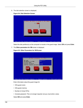 Using the P2V Utility


      6. The disk selection screen is displayed.

         Figure 8.4. Disk Selection Screen




         Select the disk partition(s) on the computer to include in the guest image. Select OK and press Enter.

      7. The Other parameters for VM screen is displayed.

         Figure 8.5. Other Parameters for VM Screen




         Enter information about the guest image for:

         • VM (guest) name

         • VM (guest) memory

         • Number of virtual CPUs

         • Console password. This is no longer required, but you must enter a value.

         Select OK and press Enter.


158
 