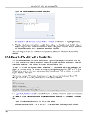 Using the P2V Utility with a Kickstart File


          Figure 8.8. Importing a virtual machine using P2V




          See Section 7.5.3.1, “Importing a Virtual Machine Template” for information on importing templates.

       9. When the virtual machine template is added to the repository, you should terminate the P2V utility on
          the host computer. Press Control+C to terminate the P2V utility on the computer. Remove the Oracle
          VM Server CDROM from your CDROM drive. Restart the computer.

       The guest image is created and available in the repository as a hardware virtualized virtual machine
       template.

8.1.2. Using the P2V Utility with a Kickstart File
       You can use a kickstart file to automate the creation of a guest image of a physical computer using the
       P2V utility. When you use the P2V utility with a kickstart file, no user intervention is required. If there are
       any missing parameters in the kickstart file, you are prompted to enter them.

       To use a P2V kickstart file, you must create a file with the P2V configuration options and parameters and
       place it on a kickstart server. The kickstart server can be made available using NFS, FTP, or HTTP. The
       kickstart server is set up in the same way as a standard Oracle Linux or Red Hat kickstart server and is
       beyond the scope of this book.

       The following example P2V kickstart file starts sends the guest image to an instance of Oracle VM
       Manager via network device eth0, which obtained an IP address via DHCP:
       p2v
       cdrom
       lang en_US.UTF-8
       keyboard us
       target --ovmmanager
       network --device eth0 --bootproto dhcp
       diskimage --device /dev/sda --type IDE
       vm_options --name myGuest --mem 1024 --vcpus 1 --consolepasswd mypassword

       See Appendix A, P2V Parameters for detailed information on the P2V kickstart file options and parameters.
       To create an Oracle VM virtual machine image of a computer using the P2V utility with a kickstart
       file:

       1. Create a P2V kickstart file and copy it to your kickstart server.

       2. Insert the Oracle VM Server CDROM into your CDROM drive of the computer you want to image.



160
 