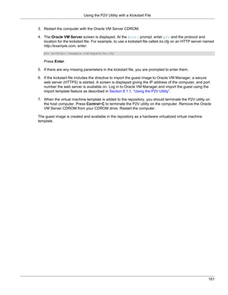 Using the P2V Utility with a Kickstart File


3. Restart the computer with the Oracle VM Server CDROM.

4. The Oracle VM Server screen is displayed. At the boot: prompt, enter p2v and the protocol and
   location for the kickstart file. For example, to use a kickstart file called ks.cfg on an HTTP server named
   http://example.com, enter:
   p2v ks=http://example.com/mypath/ks.cfg

   Press Enter.

5. If there are any missing parameters in the kickstart file, you are prompted to enter them.

6. If the kickstart file includes the directive to import the guest image to Oracle VM Manager, a secure
   web server (HTTPS) is started. A screen is displayed giving the IP address of the computer, and port
   number the web server is available on. Log in to Oracle VM Manager and import the guest using the
   import template feature as described in Section 8.1.1, “Using the P2V Utility”.

7. When the virtual machine template is added to the repository, you should terminate the P2V utility on
   the host computer. Press Control+C to terminate the P2V utility on the computer. Remove the Oracle
   VM Server CDROM from your CDROM drive. Restart the computer.

The guest image is created and available in the repository as a hardware virtualized virtual machine
template.




                                                                                                          161
 