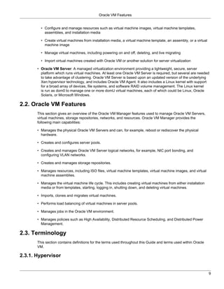 Oracle VM Features


         • Configure and manage resources such as virtual machine images, virtual machine templates,
           assemblies, and installation media

         • Create virtual machines from installation media, a virtual machine template, an assembly, or a virtual
           machine image

         • Manage virtual machines, including powering on and off, deleting, and live migrating

         • Import virtual machines created with Oracle VM or another solution for server virtualization

       • Oracle VM Server: A managed virtualization environment providing a lightweight, secure, server
         platform which runs virtual machines. At least one Oracle VM Server is required, but several are needed
         to take advantage of clustering. Oracle VM Server is based upon an updated version of the underlying
         Xen hypervisor technology, and includes Oracle VM Agent. It also includes a Linux kernel with support
         for a broad array of devices, file systems, and software RAID volume management. The Linux kernel
         is run as dom0 to manage one or more domU virtual machines, each of which could be Linux, Oracle
         Solaris, or Microsoft Windows.

2.2. Oracle VM Features
       This section gives an overview of the Oracle VM Manager features used to manage Oracle VM Servers,
       virtual machines, storage repositories, networks, and resources. Oracle VM Manager provides the
       following main capabilities:

       • Manages the physical Oracle VM Servers and can, for example, reboot or rediscover the physical
         hardware.

       • Creates and configures server pools.

       • Creates and manages Oracle VM Server logical networks, for example, NIC port bonding, and
         configuring VLAN networks.

       • Creates and manages storage repositories.

       • Manages resources, including ISO files, virtual machine templates, virtual machine images, and virtual
         machine assemblies.

       • Manages the virtual machine life cycle. This includes creating virtual machines from either installation
         media or from templates, starting, logging in, shutting down, and deleting virtual machines.

       • Imports, clones and migrates virtual machines.

       • Performs load balancing of virtual machines in server pools.

       • Manages jobs in the Oracle VM environment.

       • Manages policies such as High Availability, Distributed Resource Scheduling, and Distributed Power
         Management.

2.3. Terminology
       This section contains definitions for the terms used throughout this Guide and terms used within Oracle
       VM.

2.3.1. Hypervisor


                                                                                                                    9
 
