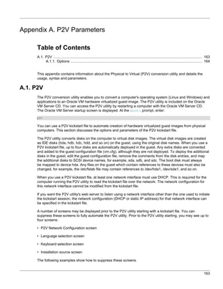 Appendix A. P2V Parameters

     Table of Contents
     A.1. P2V ........................................................................................................................................ 163
          A.1.1. Options ........................................................................................................................ 164


     This appendix contains information about the Physical to Virtual (P2V) conversion utility and details the
     usage, syntax and parameters.

A.1. P2V
     The P2V conversion utility enables you to convert a computer's operating system (Linux and Windows) and
     applications to an Oracle VM hardware virtualized guest image. The P2V utility is included on the Oracle
     VM Server CD. You can access the P2V utility by restarting a computer with the Oracle VM Server CD.
     The Oracle VM Server startup screen is displayed. At the boot: prompt, enter:
     p2v

     You can use a P2V kickstart file to automate creation of hardware virtualized guest images from physical
     computers. This section discusses the options and parameters of the P2V kickstart file.

     The P2V utility converts disks on the computer to virtual disk images. The virtual disk images are created
     as IDE disks (hda, hdb, hdc, hdd, and so on) on the guest, using the original disk names. When you use a
     P2V kickstart file, up to four disks are automatically deployed in the guest. Any extra disks are converted
     and added to the guest configuration file (vm.cfg), although they are not deployed. To deploy the additional
     disks in the guest, edit the guest configuration file, remove the comments from the disk entries, and map
     the additional disks to SCSI device names, for example, sda, sdb, and sdc. The boot disk must always
     be mapped to device hda. Any files on the guest which contain references to these devices must also be
     changed, for example, the /etc/fstab file may contain references to /dev/hda1, /dev/sda1, and so on.

     When you use a P2V kickstart file, at least one network interface must use DHCP. This is required for the
     computer running the P2V utility to read the kickstart file over the network. The network configuration for
     this network interface cannot be modified from the kickstart file.

     If you want the P2V utility's web server to listen using a network interface other than the one used to initiate
     the kickstart session, the network configuration (DHCP or static IP address) for that network interface can
     be specified in the kickstart file.

     A number of screens may be displayed prior to the P2V utility starting with a kickstart file. You can
     suppress these screens to fully automate the P2V utility. Prior to the P2V utility starting, you may see up to
     four screens:

     • P2V Network Configuration screen

     • Language selection screen

     • Keyboard selection screen

     • Installation source screen

     The following examples show how to suppress these screens.


                                                                                                                                                    163
 