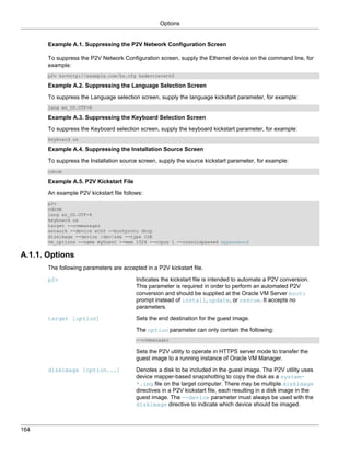 Options


       Example A.1. Suppressing the P2V Network Configuration Screen

       To suppress the P2V Network Configuration screen, supply the Ethernet device on the command line, for
       example:
       p2v ks=http://example.com/ks.cfg ksdevice=eth0

       Example A.2. Suppressing the Language Selection Screen

       To suppress the Language selection screen, supply the language kickstart parameter, for example:
       lang en_US.UTF-8

       Example A.3. Suppressing the Keyboard Selection Screen

       To suppress the Keyboard selection screen, supply the keyboard kickstart parameter, for example:
       keyboard us

       Example A.4. Suppressing the Installation Source Screen

       To suppress the Installation source screen, supply the source kickstart parameter, for example:
       cdrom

       Example A.5. P2V Kickstart File

       An example P2V kickstart file follows:
       p2v
       cdrom
       lang en_US.UTF-8
       keyboard us
       target --ovmmanager
       network --device eth0 --bootproto dhcp
       diskimage --device /dev/sda --type IDE
       vm_options --name myGuest --mem 1024 --vcpus 1 --consolepasswd mypassword


A.1.1. Options
       The following parameters are accepted in a P2V kickstart file.

       p2v                                Indicates the kickstart file is intended to automate a P2V conversion.
                                          This parameter is required in order to perform an automated P2V
                                          conversion and should be supplied at the Oracle VM Server boot:
                                          prompt instead of install, update, or rescue. It accepts no
                                          parameters.

       target [option]                    Sets the end destination for the guest image.

                                          The option parameter can only contain the following:
                                          --ovmmanager

                                          Sets the P2V utility to operate in HTTPS server mode to transfer the
                                          guest image to a running instance of Oracle VM Manager.

       diskimage [option...]              Denotes a disk to be included in the guest image. The P2V utility uses
                                          device mapper-based snapshotting to copy the disk as a system-
                                          *.img file on the target computer. There may be multiple diskimage
                                          directives in a P2V kickstart file, each resulting in a disk image in the
                                          guest image. The --device parameter must always be used with the
                                          diskimage directive to indicate which device should be imaged.



164
 