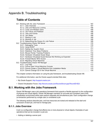 Appendix B. Troubleshooting

      Table of Contents
      B.1. Working with the Jobs Framework ...........................................................................................              167
           B.1.1. Jobs Overview .............................................................................................................       167
           B.1.2. Jobs and Resource Locking ..........................................................................................              168
           B.1.3. Locks and Multiple Users .............................................................................................            168
           B.1.4. Job Failure and Rollback ..............................................................................................           168
           B.1.5. Jobs and Events ..........................................................................................................        168
           B.1.6. Job States ...................................................................................................................    168
           B.1.7. Starting A Job ..............................................................................................................     169
           B.1.8. Aborting A Job .............................................................................................................      169
           B.1.9. Determining the Cause of a Job Failure ........................................................................                   169
      B.2. Troubleshooting Oracle VM Server ..........................................................................................              170
           B.2.1. Debugging Tools ..........................................................................................................        170
           B.2.2. Using DHCP ................................................................................................................       171
           B.2.3. Setting the Guest's Clock .............................................................................................           171
           B.2.4. Wallclock Time Skew Problems ....................................................................................                 171
           B.2.5. Mouse Pointer Tracking Problems .................................................................................                 172
           B.2.6. Hardware Virtualized Guest Stops .................................................................................                172
           B.2.7. Hardware Virtualized Guest Devices Not Working as Expected .......................................                                172
           B.2.8. Firewall Blocks NFS Access .........................................................................................              172
           B.2.9. Migrating Virtual Machines ............................................................................................           173
      B.3. Troubleshooting Oracle VM Manager .......................................................................................                173
           B.3.1. Log Files .....................................................................................................................   173
           B.3.2. Cannot Start Virtual Machine Console ...........................................................................                  173
           B.3.3. Cannot Create a Virtual Machine from Installation Media ................................................                          173
           B.3.4. Cannot Change CD in the Virtual Machine ....................................................................                      174

      This chapter contains information on using the jobs framework, and troubleshooting Oracle VM.

      For additional information, see the Oracle support-oriented Web sites:

      • My Oracle Support, http://support.oracle.com

      • Oracle Virtualization Forum, http://forums.oracle.com/forums/forum.jspa?forumID=823

B.1. Working with the Jobs Framework
      Oracle VM Manager uses a job operations framework that supports a flexible approach to the configuration
      of physical and virtual objects. Oracle VM Manager maintains an accurate and consistent view of the
      virtualization environment while users perform separate and simultaneous jobs. Each configuration change
      (a transaction performed by a single user) is considered a job.

      The following sections describe jobs, and how resources are locked and released at the start and
      conclusion of each job, and how to manage jobs.

B.1.1. Jobs Overview
      A job is a configuration change that affects one or more physical or virtual objects. Examples of user
      operations that can be included in a job are:

      • Adding or deleting a server pool


                                                                                                                                                    167
 