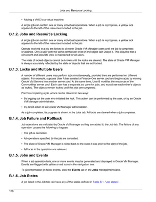 Jobs and Resource Locking


       • Adding a VNIC to a virtual machine

       A single job can contain one or many individual operations. When a job is in progress, a yellow lock
       appears to the left of the resources included in the job.

B.1.2. Jobs and Resource Locking
       A single job can contain one or many individual operations. When a job is in progress, a yellow lock
       appears to the left of the resources included in the job.

       Objects involved in a job are locked to all other Oracle VM Manager users until the job is completed
       or aborted. Only a user with the same permission level on the object can unlock it. This assures that a
       consistent and accurate view is maintained for all users.

       The state of locked objects cannot be known until the locks are cleared. The state of Oracle VM Manager
       is always accurately reflected by the state of objects that are not locked.

B.1.3. Locks and Multiple Users
       A number of different users may perform jobs simultaneously, provided they are performed on different
       objects. For example, suppose User A has created a Finance-One server pool and begins a job by moving
       Oracle VM Servers into another server pool. At the same time, User B modifies the resources of the
       Commodities server pool. Each user has a separate job pane for jobs, and would see each other's objects
       as locked. The objects remain locked until the jobs are completed.

       Prior to completing a job, a lock can be cleared in two ways:

       • By logging out the user who initiated the lock. This action can be performed by the user, or by an Oracle
         VM Manager administrator.

       • By direct action of an Oracle VM Manager administrator.

       As a job completes, its progress is shown in the Jobs tab. All locks are cleared when a job completes.

B.1.4. Job Failure and Rollback
       Job operations are validated by Oracle VM Manager as they are added to the Job tab. The failure of any
       operation causes the following to happen:

       • The job is cancelled.

       • All operations specified by the job are cancelled.

       • The state of Oracle VM Manager is rolled back to the state it was prior to the start of the job.

       • All locks in the operation are released.

B.1.5. Jobs and Events
       When a job operation fails, one or more events may be generated and displayed in Oracle VM Manager.
       Events are flagged with yellow or red icons in the navigation tree.

       To get information on failed events, click the Events tab in the Jobs management pane.

B.1.6. Job States
       A job listed in the Job tab can have any of the states defined in Table B.1, “Job states”.


168
 