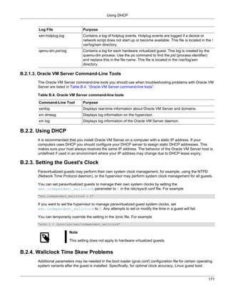 Using DHCP


        Log File                   Purpose
        xen-hotplug.log            Contains a log of hotplug events. Hotplug events are logged if a device or
                                   network script does not start up or become available. This file is located in the /
                                   var/log/xen directory.
        qemu-dm.pid.log            Contains a log for each hardware virtualized guest. This log is created by the
                                   quemu-dm process. Use the ps command to find the pid (process identifier)
                                   and replace this in the file name. This file is located in the /var/log/xen
                                   directory.

B.2.1.3. Oracle VM Server Command-Line Tools
       The Oracle VM Server command-line tools you should use when troubleshooting problems with Oracle VM
       Server are listed in Table B.4, “Oracle VM Server command-line tools”.

       Table B.4. Oracle VM Server command-line tools

        Command-Line Tool          Purpose
        xentop                     Displays real-time information about Oracle VM Server and domains.
        xm dmesg                   Displays log information on the hypervisor.
        xm log                     Displays log information of the Oracle VM Server daemon.

B.2.2. Using DHCP
       It is recommended that you install Oracle VM Server on a computer with a static IP address. If your
       computers uses DHCP you should configure your DHCP server to assign static DHCP addresses. This
       makes sure your host always receives the same IP address. The behavior of the Oracle VM Server host is
       undefined if used in an environment where your IP address may change due to DHCP lease expiry.

B.2.3. Setting the Guest's Clock
       Paravirtualized guests may perform their own system clock management, for example, using the NTPD
       (Network Time Protocol daemon), or the hypervisor may perform system clock management for all guests.

       You can set paravirtualized guests to manage their own system clocks by setting the
       xen.independent_wallclock parameter to 1 in the /etc/sysctl.conf file. For example
       "xen.independent_wallclock = 1"

       If you want to set the hypervisor to manage paravirtualized guest system clocks, set
       xen.independent_wallclock to 0. Any attempts to set or modify the time in a guest will fail.

       You can temporarily override the setting in the /proc file. For example
       "echo 1 > /proc/sys/xen/independent_wallclock"

                          Note

                          This setting does not apply to hardware virtualized guests.


B.2.4. Wallclock Time Skew Problems
       Additional parameters may be needed in the boot loader (grub.conf) configuration file for certain operating
       system variants after the guest is installed. Specifically, for optimal clock accuracy, Linux guest boot


                                                                                                                   171
 