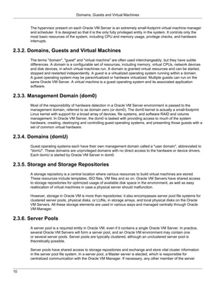 Domains, Guests and Virtual Machines


       The hypervisor present on each Oracle VM Server is an extremely small-footprint virtual machine manager
       and scheduler. It is designed so that it is the only fully privileged entity in the system. It controls only the
       most basic resources of the system, including CPU and memory usage, privilege checks, and hardware
       interrupts.

2.3.2. Domains, Guests and Virtual Machines
       The terms "domain", "guest" and "virtual machine" are often used interchangeably, but they have subtle
       differences. A domain is a configurable set of resources, including memory, virtual CPUs, network devices
       and disk devices, in which virtual machines run. A domain is granted virtual resources and can be started,
       stopped and restarted independently. A guest is a virtualized operating system running within a domain.
       A guest operating system may be paravirtualized or hardware virtualized. Multiple guests can run on the
       same Oracle VM Server. A virtual machine is a guest operating system and its associated application
       software.

2.3.3. Management Domain (dom0)
       Most of the responsibility of hardware detection in a Oracle VM Server environment is passed to the
       management domain, referred to as domain zero (or dom0). The dom0 kernel is actually a small-footprint
       Linux kernel with support for a broad array of devices, file systems, and software RAID and volume
       management. In Oracle VM Server, the dom0 is tasked with providing access to much of the system
       hardware, creating, destroying and controlling guest operating systems, and presenting those guests with a
       set of common virtual hardware.

2.3.4. Domains (domU)
       Guest operating systems each have their own management domain called a "user domain", abbreviated to
       "domU". These domains are unprivileged domains with no direct access to the hardware or device drivers.
       Each domU is started by Oracle VM Server in dom0.

2.3.5. Storage and Storage Repositories
       A storage repository is a central location where various resources to build virtual machines are stored.
       These resources include templates, ISO files, VM files and so on. Oracle VM Servers have shared access
       to storage repositories for optimized usage of available disk space in the environment, as well as easy
       reallocation of virtual machines in case a physical server should malfunction.

       However, storage in Oracle VM is more than repositories: it also encompasses server pool file systems for
       clustered server pools, physical disks, or LUNs, in storage arrays, and local physical disks on the Oracle
       VM Servers. All these storage elements are used in various ways and managed centrally through Oracle
       VM Manager.

2.3.6. Server Pools
       A server pool is a required entity in Oracle VM, even if it contains a single Oracle VM Server. In practice,
       several Oracle VM Servers will form a server pool, and an Oracle VM environment may contain one
       or several server pools. Server pools are typically clustered, although an unclustered server pool is
       theoretically possible.

       Server pools have shared access to storage repositories and exchange and store vital cluster information
       in the server pool file system. In a server pool, a Master server is elected, which is responsible for
       centralized communication with the Oracle VM Manager. If necessary, any other member of the server


10
 