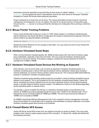 Mouse Pointer Tracking Problems


       parameters should be specified to ensure that the pit clock source is utilized. Adding clock=pit nohpet
       nopmtimer for most guests will result in the selection of pit as the clock source for the guest. Published
       templates for Oracle VM include these additional parameters.

       Proper maintenance of virtual time can be tricky. The various parameters provide tuning for virtual time
       management and supplement, but do not replace, the need for an ntp time service running within guest.
       Ensure that the ntpd service is running and that the /etc/ntpd.conf configuration file is pointing to valid time
       servers.

B.2.5. Mouse Pointer Tracking Problems
       If your mouse pointer fails to track your cursor in a VNC Viewer session in a hardware virtualized guest,
       add the following to the Oracle VM Server configuration file located at /etc/xen/xend-config.sxp to force the
       device model to use absolute (tablet) coordinates:
       usbdevice='tablet'

       Restart the Oracle VM Server for the changes to take effect. You may need to do this for each Oracle VM
       Server in the server pool.

B.2.6. Hardware Virtualized Guest Stops
       When running hardware virtualized guests, the QEMU process (qemu-dm) may have its memory usage
       grow substantially, especially under heavy I/O loads. This may cause the hardware virtualized guest
       to stop as it runs out of memory. If the guest is stopped, increase the memory allocation for dom0, for
       example from 512MB to 768MB.

B.2.7. Hardware Virtualized Guest Devices Not Working as Expected
       Some devices, such as sound cards, may not work as expected in hardware virtualized guests. In a
       hardware virtualized guest, a device that requires physical memory addresses instead uses virtualized
       memory addresses, so incorrect memory location values may be set. This is because DMA (Direct Memory
       Access) is virtualized in hardware virtualized guests.

       Hardware virtualized guest operating systems expect to be loaded in memory starting somewhere around
       address 0 and upwards. This is only possible for the first hardware virtualized guest loaded. Oracle VM
       Server virtualizes the memory address to be 0 to the size of allocated memory, but the guest operating
       system is actually loaded at another memory location. The difference is fixed up in the shadow page table,
       but the operating system is unaware of this.

       For example, a sound is loaded into memory in a hardware virtualized guest running Windows at an
       address of 100MB may produce garbage through the sound card, instead of the intended audio. This is
       because the sound is actually loaded at 100MB plus 256MB. The sound card receives the address of
       100MB, but it is actually at 256MB.

       An IOMMU (Input/Output Memory Management Unit) in the computer's memory management unit would
       remove this problem as it would take care of mapping virtual addresses to physical addresses, and enable
       hardware virtualized guests direct access to the hardware.

B.2.8. Firewall Blocks NFS Access
       Oracle VM Server blocks NFS access from any external computer (or guest) by default. This may cause
       problems when trying to create a guest using an NFS connection. To resolve this, disable the firewall with
       the following command:


172
 