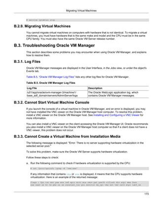 Migrating Virtual Machines


       # service iptables stop


B.2.9. Migrating Virtual Machines
       You cannot migrate virtual machines on computers with hardware that is not identical. To migrate a virtual
       machines, you must have hardware that is the same make and model and the CPU must be in the same
       CPU family. You must also have the same Oracle VM Server release number.

B.3. Troubleshooting Oracle VM Manager
       This section describes some problems you may encounter when using Oracle VM Manager, and explains
       how to resolve them.

B.3.1. Log Files
       Oracle VM Manager messages are displayed in the User Interface, in the Jobs view, or under the object's
       Events tab.

       Table B.5, “Oracle VM Manager Log Files” lists any other log files for Oracle VM Manager.

       Table B.5. Oracle VM Manager Log Files

       Log File                                              Description
       /u01/app/oracle/ovm-manager-3/machine1/               The Oracle WebLogic application log, which
       base_adf_domain/servers/AdminServer/logs              contains Oracle VM Manager messages.

B.3.2. Cannot Start Virtual Machine Console
       If you launch the console of a virtual machine in Oracle VM Manager, and an error is displayed, you may
       not have installed the VNC viewer on the Oracle VM Manager host computer. To resolve this problem,
       install a VNC viewer on the Oracle VM Manager host. See Installing and Configuring a VNC Viewer for
       more information.

       You can also install a VNC viewer on the client accessing the Oracle VM Manager UI. Oracle recommends
       you also install a VNC viewer on the Oracle VM Manager host computer so that if a client does not have a
       VNC viewer, this problem does not occur.

B.3.3. Cannot Create a Virtual Machine from Installation Media
       The following message is displayed: "Error: There is no server supporting hardware virtualization in the
       selected server pool."

       To solve this problem, make sure the Oracle VM Server supports hardware virtualization.

       Follow these steps to check:

       a. Run the following command to check if hardware virtualization is supported by the CPU:
          # cat /proc/cpuinfo |grep -E 'vmx|smx'

          If any information that contains vmx or smx is displayed, it means that the CPU supports hardware
          virtualization. Here is an example of the returned message:
          flags : fpu tsc msr pae mce cx8 apic mtrr mca cmov pat pse36 clflush dts acpi mmx fxsr
          sse sse2 ss ht tm pbe nx lm constant_tsc pni monitor ds_cpl vmx est tm2 cx16 xtpr lahf_lm



                                                                                                                  173
 