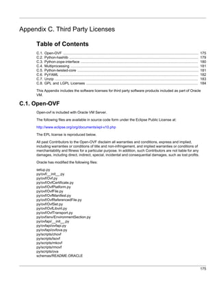 Appendix C. Third Party Licenses

     Table of Contents
     C.1.   Open-OVF ..............................................................................................................................       175
     C.2.   Python-hashlib ........................................................................................................................       179
     C.3.   Python-zope-interface .............................................................................................................           180
     C.4.   Multiprocessing .......................................................................................................................       181
     C.5.   Python-twisted-core .................................................................................................................         181
     C.6.   PyYAML .................................................................................................................................      182
     C.7.   Unzip .....................................................................................................................................   183
     C.8.   GPL and LGPL Licenses ........................................................................................................                184

     This Appendix includes the software licenses for third party software products included as part of Oracle
     VM.

C.1. Open-OVF
     Open-ovf is included with Oracle VM Server.

     The following files are available in source code form under the Eclipse Public License at:

     http://www.eclipse.org/org/documents/epl-v10.php

     The EPL license is reproduced below.

     All past Contributors to the Open-OVF disclaim all warranties and conditions, express and implied,
     including warranties or conditions of title and non-infringement, and implied warranties or conditions of
     merchantability and fitness for a particular purpose. In addition, such Contributors are not liable for any
     damages, including direct, indirect, special, incidental and consequential damages, such as lost profits.

     Oracle has modified the following files:

     setup.py
     py/ovf/__init__.py
     py/ovf/Ovf.py
     py/ovf/OvfCertificate.py
     py/ovf/OvfPlatform.py
     py/ovf/OvfFile.py
     py/ovf/OvfManifest.py
     py/ovf/OvfReferencedFile.py
     py/ovf/OvfSet.py
     py/ovf/OvfLibvirt.py
     py/ovf/OvfTransport.py
     py/ovf/env/EnvironmentSection.py
     py/ovfapi/__init__.py
     py/ovfapi/ovfapi.py
     py/ovfapi/ovfova.py
     py/scripts/chovf
     py/scripts/lsovf
     py/scripts/mkovf
     py/scripts/rmovf
     py/scripts/ova
     schemas/README.ORACLE


                                                                                                                                                          175
 