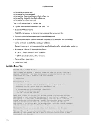 Eclipse License


      schemas/ovf-envelope.xsd
      schemas/ovf-environment.xsd
      schemas/CIM_ResourceAllocationSettingData.xsd
      schemas/CIM_VirtualSystemSettingData.xsd
      schemas/ovf-envelope-ovm.xsd

      The modifications made to the files are:

      • Update version and schemas to OVF spec 1.1.0

      • Support OVM extensions

      • Add XML namespace to elements in envelope and environment files

      • Support chunksize/compression attribute of File element

      • Support certificate file creation with user supplied X509 certificate and private key

      • Verify certificate as part of ova package validation

      • Extract the contents of the appliance to a specified location after validating the appliance

      • Add Oracle VM specific VirtualSystemTypes

        • 'DMTF:Oracle:OracleVM:PVM' for xenpv

        • 'DMTF:Oracle:OracleVM:HVM' for xenfv

      • Remove libvirt dependency

      • Other minor fixes

Eclipse License
      Eclipse Public License - v 1.0

      THE ACCOMPANYING PROGRAM IS PROVIDED UNDER THE TERMS OF THIS ECLIPSE PUBLIC
      LICENSE ("AGREEMENT"). ANY USE, REPRODUCTION OR DISTRIBUTION OF THE PROGRAM
      CONSTITUTES RECIPIENT'S ACCEPTANCE OF THIS AGREEMENT.

      1. DEFINITIONS

      "Contribution" means:

         a) in the case of the initial Contributor, the initial code and
         documentation distributed under this Agreement, and

         b) in the case of each subsequent Contributor:
          i) changes to the Program, and
          ii) additions to the Program;

      where such changes and/or additions to the Program originate from and are
      distributed by that particular Contributor. A Contribution 'originates' from a
      Contributor if it was added to the Program by such Contributor itself or
      anyone acting on such Contributor's behalf. Contributions do not include
      additions to the Program which: (i) are separate modules of software
      distributed in conjunction with the Program under their own license agreement,
      and (ii) are not derivative works of the Program.

      "Contributor" means any person or entity that distributes the Program.

      "Licensed Patents " mean patent claims licensable by a Contributor which are
      necessarily infringed by the use or sale of its Contribution alone or when
      combined with the Program.



176
 