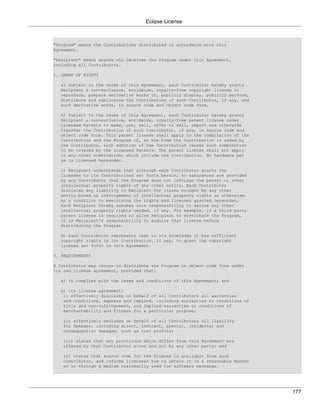 Eclipse License



"Program" means the Contributions distributed in accordance with this
Agreement.

"Recipient" means anyone who receives the Program under this Agreement,
including all Contributors.

2. GRANT OF RIGHTS

  a) Subject to the terms of this Agreement, each Contributor hereby grants
  Recipient a non-exclusive, worldwide, royalty-free copyright license to
  reproduce, prepare derivative works of, publicly display, publicly perform,
  distribute and sublicense the Contribution of such Contributor, if any, and
  such derivative works, in source code and object code form.

  b) Subject to the terms of this Agreement, each Contributor hereby grants
  Recipient a non-exclusive, worldwide, royalty-free patent license under
  Licensed Patents to make, use, sell, offer to sell, import and otherwise
  transfer the Contribution of such Contributor, if any, in source code and
  object code form. This patent license shall apply to the combination of the
  Contribution and the Program if, at the time the Contribution is added by
  the Contributor, such addition of the Contribution causes such combination
  to be covered by the Licensed Patents. The patent license shall not apply
  to any other combinations which include the Contribution. No hardware per
  se is licensed hereunder.

  c) Recipient understands that although each Contributor grants the
  licenses to its Contributions set forth herein, no assurances are provided
  by any Contributor that the Program does not infringe the patent or other
  intellectual property rights of any other entity. Each Contributor
  disclaims any liability to Recipient for claims brought by any other
  entity based on infringement of intellectual property rights or otherwise.
  As a condition to exercising the rights and licenses granted hereunder,
  each Recipient hereby assumes sole responsibility to secure any other
  intellectual property rights needed, if any. For example, if a third party
  patent license is required to allow Recipient to distribute the Program,
  it is Recipient's responsibility to acquire that license before
  distributing the Program.

  d) Each Contributor represents that to its knowledge it has sufficient
  copyright rights in its Contribution, if any, to grant the copyright
  license set forth in this Agreement.

3. REQUIREMENTS

A Contributor may choose to distribute the Program in object code form under
its own license agreement, provided that:

  a) it complies with the terms and conditions of this Agreement; and

  b) its license agreement:
   i) effectively disclaims on   behalf of all Contributors all warranties
   and conditions, express and   implied, including warranties or conditions of
   title and non-infringement,   and implied warranties or conditions of
   merchantability and fitness   for a particular purpose;

   ii) effectively excludes on behalf of all Contributors all liability
   for damages, including direct, indirect, special, incidental and
   consequential damages, such as lost profits;

   iii) states that any provisions which differ from this Agreement are
   offered by that Contributor alone and not by any other party; and

   iv) states that source code for the Program is available from such
   Contributor, and informs licensees how to obtain it in a reasonable manner
   on or through a medium customarily used for software exchange.




                                                                                  177
 