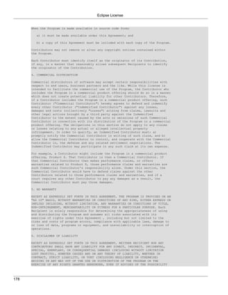 Eclipse License


      When the Program is made available in source code form:

        a) it must be made available under this Agreement; and

        b) a copy of this Agreement must be included with each copy of the Program.

      Contributors may not remove or alter any copyright notices contained within
      the Program.

      Each Contributor must identify itself as the originator of its Contribution,
      if any, in a manner that reasonably allows subsequent Recipients to identify
      the originator of the Contribution.

      4. COMMERCIAL DISTRIBUTION

      Commercial distributors of software may accept certain responsibilities with
      respect to end users, business partners and the like. While this license is
      intended to facilitate the commercial use of the Program, the Contributor who
      includes the Program in a commercial product offering should do so in a manner
      which does not create potential liability for other Contributors. Therefore,
      if a Contributor includes the Program in a commercial product offering, such
      Contributor ("Commercial Contributor") hereby agrees to defend and indemnify
      every other Contributor ("Indemnified Contributor") against any losses,
      damages and costs (collectively "Losses") arising from claims, lawsuits and
      other legal actions brought by a third party against the Indemnified
      Contributor to the extent caused by the acts or omissions of such Commercial
      Contributor in connection with its distribution of the Program in a commercial
      product offering. The obligations in this section do not apply to any claims
      or Losses relating to any actual or alleged intellectual property
      infringement. In order to qualify, an Indemnified Contributor must: a)
      promptly notify the Commercial Contributor in writing of such claim, and b)
      allow the Commercial Contributor to control, and cooperate with the Commercial
      Contributor in, the defense and any related settlement negotiations. The
      Indemnified Contributor may participate in any such claim at its own expense.

      For example, a Contributor might include the Program in a commercial product
      offering, Product X. That Contributor is then a Commercial Contributor. If
      that Commercial Contributor then makes performance claims, or offers
      warranties related to Product X, those performance claims and warranties are
      such Commercial Contributor's responsibility alone. Under this section, the
      Commercial Contributor would have to defend claims against the other
      Contributors related to those performance claims and warranties, and if a
      court requires any other Contributor to pay any damages as a result, the
      Commercial Contributor must pay those damages.

      5. NO WARRANTY

      EXCEPT AS EXPRESSLY SET FORTH IN THIS AGREEMENT, THE PROGRAM IS PROVIDED ON AN
      "AS IS" BASIS, WITHOUT WARRANTIES OR CONDITIONS OF ANY KIND, EITHER EXPRESS OR
      IMPLIED INCLUDING, WITHOUT LIMITATION, ANY WARRANTIES OR CONDITIONS OF TITLE,
      NON-INFRINGEMENT, MERCHANTABILITY OR FITNESS FOR A PARTICULAR PURPOSE. Each
      Recipient is solely responsible for determining the appropriateness of using
      and distributing the Program and assumes all risks associated with its
      exercise of rights under this Agreement , including but not limited to the
      risks and costs of program errors, compliance with applicable laws, damage to
      or loss of data, programs or equipment, and unavailability or interruption of
      operations.

      6. DISCLAIMER OF LIABILITY

      EXCEPT AS EXPRESSLY SET FORTH IN THIS AGREEMENT, NEITHER RECIPIENT NOR ANY
      CONTRIBUTORS SHALL HAVE ANY LIABILITY FOR ANY DIRECT, INDIRECT, INCIDENTAL,
      SPECIAL, EXEMPLARY, OR CONSEQUENTIAL DAMAGES (INCLUDING WITHOUT LIMITATION
      LOST PROFITS), HOWEVER CAUSED AND ON ANY THEORY OF LIABILITY, WHETHER IN
      CONTRACT, STRICT LIABILITY, OR TORT (INCLUDING NEGLIGENCE OR OTHERWISE)
      ARISING IN ANY WAY OUT OF THE USE OR DISTRIBUTION OF THE PROGRAM OR THE
      EXERCISE OF ANY RIGHTS GRANTED HEREUNDER, EVEN IF ADVISED OF THE POSSIBILITY




178
 